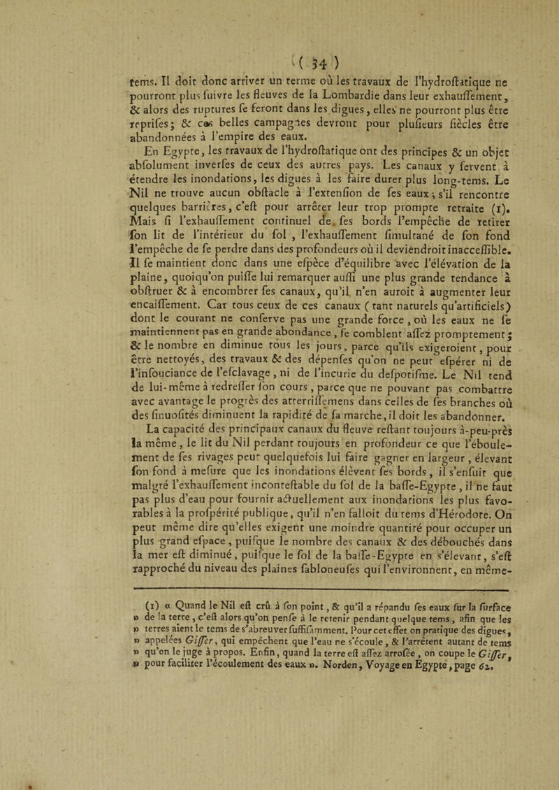tems. îl doit donc arriver un terme où les travaux de fhydrofhtique ne pourront plus luivre les fleuves de la Lombardie dans leur exhaulfetnent, 8c alors des ruptures fe feront dans les digues, elles ne pourront plus être reprifes; &amp; cas belles campagles devront pour plufieurs flècles être abandonnées à l’empire des eaux. En Egypte, les travaux de l’hydroftatique ont des principes &amp; un objet abfolument inverfes de ceux des autres pays. Les canaux y fervent à étendre les inondations, les digues à les faire durer plus long-tems. Le Nil ne trouve aucun obftacle à l’extenfion de fes eaux ^ s’il rencontre quelques barrières, c’efl: pour arrêter leur trop prompte retraite (i). Mais fi l’exhauflement continuel de fes bords l’empêche de retirer fon lit de l’intérieur du fol , l’exhauffement fimultané de fon fond l’empêche de fe perdre dans des profondeurs où il deviendrait inacceflible. Il fe maintient donc dans une efpèce d’équilibre avec l’élévation de la plaine, quoiqu’on puifle lui remarquer auflî une plus grande tendance à obftruer &amp; à encombrer fes canaux, qu’il n’en auroit à augmenter leur encaiffement. Car tous ceux de ces canaux ( tant naturels qu’artificiels) dont le courant ne conferve pas une grande force , où les eaux ne fe maintiennent pas en grande abondance , fe comblent affez promptement, ôc le nombre en diminue tous les jours, parce qu ils exigeroient, pour être nettoyés, des travaux &amp; des dépenfes qu’on ne peut efpérer ni de l’infouciance de l’efclavage , ni de l’incurie du defpotifme. Le Nil tend de lui-même à redrefler fon cours, parce que ne pouvant pas combattre avec avantage le progrès des atterriflemens dans celles de fes branches où des finuofités diminuent la rapidité de fa marche,il doit les abandonner. La capacité des principaux canaux du fleuve reftanr toujours à-peu-près la même, le lit du Nil perdant toujours en profondeur ce que l’éboule- ment de fes rivages peut quelquefois lui faire gagner en largeur, élevant fon fond à mefure que les inondations élèvent fes bords, il s’enfuit que malgré l’exhaulfement inconteftable du fol de la baffe-Egypte , il ne faut pas plus d’eau pour fournir actuellement aux inondations les plus favo¬ rables à la profpérité publique, qu’il n’en falloir du tems d’Hérodote. On peut même dire qu’elles exigent une moindre quantité pour occuper un plus grand efpace , puifque le nombre des canaux &amp; des débouchés dans la mer efl: diminué, puirque le fol de la baife-Egypte en s’élevant, s’eft rapproché du niveau des plaines fabloneufes qui l’environnent, en même- (i) « Quand le Nil eft crû à fon point, &amp; qu’il a répandu (es eaux fur la fûrface o de la terre , c’eft alors qu’on penfe à le retenir pendant quelque tems , afin que les »> terres aient le tems de s’abreuver fuffifamment. Pour cet effet on pratique des digues , » appelées Gifler., qui empêchent que l’eau ne s’écoule, &amp; l’arrêtent autant de tems » qu’on le juge à propos. Enfin, quand la terre efl affez arrofée , on coupe le Gijjer » pour faciliter l’écoulement des eaux o. Norden, Voyage en Egypte, page 6z, *