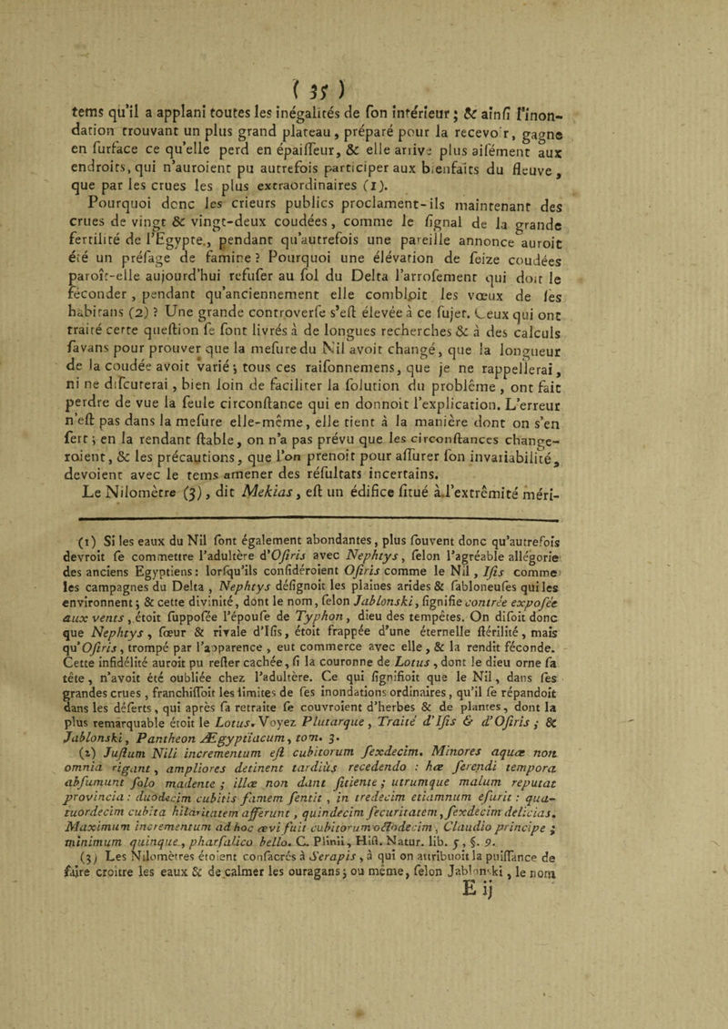 tems qu’il a applani toutes les inégalités de Ton inférieur ; te aînfi Tinon- dation trouvant un plus grand plateau, préparé pour la recevo'r, gagne en furface ce qu’elle perd en épaiiïeur, te elle ariive plus aiférnent aux endroits, qui n’auroienc pu autrefois participer aux bienfaits du fleuve, que par les crues les plus extraordinaires (i). Pourquoi dcnc les crieurs publics proclament-ils maintenant des crues de vingt te vingt-deux coudées, comme le fignal de la grande fertilité de l’Egypte., pendant qu’autrefois une pareille annonce^auroit éié un préfage de famine ? Pourquoi une élévation de feize coudées paroîr-elle aujourd’hui refufer au fol du Delta l’arrofemenr qui doit le féconder , pendant qu’anciennement elle comblpit les vœux de les hàbirans (2) ? Une grande controverfe s’efl: élevée à ce fujer. Leux qui ont traité certe queftion fe font livrés à de longues recherches te à des calculs favans pour prouver que la mefuredu Nil avoir changé, que la longueur de I a coudée avoit varié ; tous ces raifonnemens, que je ne rappellerai, ni ne difcurerai , bien loin de faciliter la folution du problème , ont fait perdre de vue la feule circonftance qui en donnoit l’explication. L’erreur n’efl: pas dans la mefure elle-même, elle tient à la manière dont on s’en ferr ; en la rendant ftable, on n’a pas prévu que les circonflances change¬ raient, te les précautions, que l’on prenoit pour aflurer fon invariabilité, dévoient avec le tems amener des réfultats incertains. Le Nilomètre (3), dit Mekias, efl: un édifice fitué à-l’extrêmité méri- (1) Si les eaux du Nil font également abondantes, plus fouvent donc qu’autrefois devroit fe commettre l’adultère d'Ofiris avec Nephtys, félon l’agréable allégorie des anciens Egyptiens: lorfqu’ils confîdéroîent Ofiris comme le Nil, Ifis comme les campagnes du Delta , Nephtys défîgnoit les plaines arides &amp; fabloneufês qui les environnent 3 &amp; cette divinité, dont le nom, félon JabLonski ^ fignifie contrée expofée aux vents ,étoit fuppofée l’époufe de Typhon , dieu des tempêtes. On difoit donc que Nephtys, foeur &amp; rivale d’Ifis, étoit frappée d’une éternelle fiérilité,mais qu ’ Ofiris, trompé par l’aoparence , eut commerce avec elle, &amp; la rendit féconde. Cette infidélité auroit pu refier cachée, fi la couronne de Lotus , dont le dieu orne fa tête, n’avoit été oubliée chez, l’adultère. Ce qui fignifioit que le Nil, dans Ces grandes crues , franchifloit les limites de fes inondations ordinaires, qu’il fe répandoit dans les déferts, qui après fa retraite fe couvroient d’herbes &amp; de plantes, dont la plus remarquable étoit le Lotus. Voyez Plutarque , Traité d’Ifis &amp; d’Ofiris ; &amp; JabLonski, Panthéon Ægyptiacum, tom. 3. (i) Jufiuni Nili incrementum efi cubitorum fexdecim. Minores aquas non omnia rigant, ampliores detinent tardiùs recedendo : hœ ferendi tempora abfumunt folo madente ; illœ non dam fiuiente ; utrumque malum reputat provincia : duodecim cubitis famem fentit , in tredecim etiamnum efurit : qua- tuordecim cubita hildritatem afferunt, quindecim fecuritateni ,fexdecim delïcias. Maximum incrementum ad hoc revi fuit cubitorum o cio de c im , Claudio principe • minimum quinque, pharfalico bello. C. Plmii, Hifl. Natur. lib. 5 , 9. (3 j Les Nilomètres étoient confacrcs à Serapis , à qui on attribuoit la puiffance de faire croître les eaux &amp; de calmer les ouragans; ou même, félon JabLmki, le nora hij