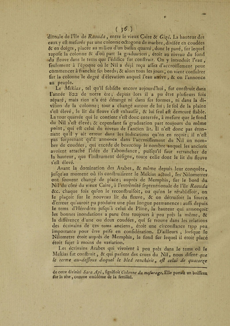 *■ ( 3* ) ;. dionale de l’île de Raouda , entre ie vieux Caire Sc Gi^é. La hauteur des eaux y eft mefurée par une colonne o&amp;ogone de marbre, divifée en coudées &amp; en doigts, placée au milieu d’un baflin quarré , dont le pavé, fur lequel xepofe la colonne Sc d’où part la graduation , étoit au niveau du fond du fleuve dans le tems que l’édifice fut conflruit. On y introduit l’eau , feulement à l’époque où le Nil a déjà reçu allez d’accroifTement pour commencer à franchir fes bords; Sc alors tous les jours, on vient confulrer fur la colonne le degré d élevation auquel l’eau arrive , &amp; on l’annonce au peuple. Le Mékias, tel qu’il fubfiffe encore aujourd’hui, fut conflruit dans Tannée 822 de notre ère; depuis lors il a pu être plufieurs fois ïéparé, mais rien n’a été dérangé ni dans fès formes, ni dans la di- vifîon de la colonne; tout a changé autour de lui ; le fol de la plaine s’efl élevé, le lit du fleuve s’efl exhauffé, Sc lui feul eft demeuré fiable. La tour quarrée qui le contient s’efl donc enterrée, à mefure que le fond du Nil s’efl élevé; &amp; cependant fa graduation part toujours du même point, qui eft celui du niveau de l’ancien lit. Il n’eft donc pas éton¬ nant qu il y ait erreur dans les indications qu’on en reçoit; il n’efl Eas furprenant qu’il annonce dans raccroiffement du Nil un nom- re de coudées, qui excede de beaucoup le nombre auquel les anciens avoient attaché l’idée de l’abondance, puifqu’il faut retrancher de la hauteur, que l’inflrument défigne, toute celle dont le lit du fleuve s’efl élevé. • , Avant la domination des Arabes, Sc même depuis leur conquête, jufqu’au moment où ils conflruilirent le Mékias a&amp;uel, Tes'Nilometres ont fouvent changé de place; auprès de Memphis, fur le bord du Nil du côté du vieux Caire, à l’extrémité feptentrionaie de l’île Raouda Sec. chaque fois qu’on le reconflruifoit, ou qu’on le rérabhlfoir, on le plaçoit fur le nouveau lie du fleuve, Sc on détruifoit la fource d’erreur qu’auroir pu produire une plus longue permanence: auflî depuis le tems d Hérodote jufqu a celui de Pline, la hauteur qui annonçoit les bonnes inondations a paru être toujours à peu près la même, Sc la différence d'une ou deux coudées, qui fe trouve dans les relations des écrivains de ces tems anciens, éroit une circonflance trop peu importante pour être prife en confidération. D’ailleurs , lorfque le Nilometre étoit auprès de Memphis, le fond fur lequel il étoit placé étoit fujet à moins de variarion. Les écrivains Arabes qui vivoîent à peu près dans le tems où le Mékias fut conflruit, Sc qui parlent des crues du Nil, nous difent que le terme au-deffous duquel le bled renchérit, eft celui de quatorze de cette divinité Sara Api, fignifioit Colonne du mefurage% Elle portoiî un boifFeau. fur la tête, comme emblème de la fertilité.