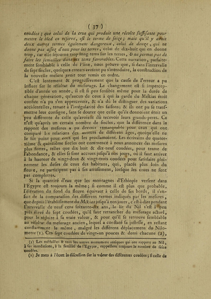 coudées ; que celui de, la crue qui produit une récolte fuffifante pour mettre Le bled en réferve, ejl Le terme de Jeiçe ; mais quil y aPoit deux autres ternies également dangereux, celui de dou^e , qui ne donne pas ajje^ d’eau pour les terres , celui de dix-huit qui en donne trop , car elle féjourne trop long tems lur les terres, &amp; ne permet pas de faire les Jemailles dansées teins Javorables. Cette narration, parfaite¬ ment femblable à celle de Pline, nous prouve que, fi dans l’intervalle de fept fiecles, quelques erreurs avoient pu s’introduire, la conftrudtion de la nouvelle mefure avoir tout remis en ordre. C’eft lentement 8c progreflivement que la caufe de l’erreur a pu influer fur le réfultat du mefurage. Le changement efl: fi impercep¬ tible d’année en année , il efl; fi peu fenfible même pour la durée de chaque génération, qu’aucun de ceux à qui la garde du Mékias étoit confiée n’a pu s’en appercevoir, 8c n’a du le diftinguer des variations accidentelles, tenant à l’irrégularité des faifons; &amp; ils ont pu fe tranfi* mettre leur configne, fans fe douter que celle qu’ils donnoient étoit un peu différente de celle qu’avoient dû recevoir leurs grands-peres. Ce n’eft qu’après un certain nombre de fiecles , que la différence dans le rapport des mefures a pu devenir remarquable pour ceux qui ont, comparé les relations des auteurs de différens âges, quoiqu’elle ne le fût point pour ceux qui les proclamoienr. Les écrivains du quator¬ zième 8c quinzième fiecles ont commencé à nous annoncer des mefures plus fortes, telles que dix huit 8c dix-neuf coudées, pour terme de l’abondance, 8c elles fe font accrues jufqu’à nos jours, où il faut arriver à la hauteur de vingt-deux 8c vingt-trois coudées pour fatisfaire plei¬ nement les defirs de ceux des habirans, qui, placés plus loin du fleuve, ne participent pas à fes arrofemens, lorlque les crues ne font pas completres. Si la quantité d’eau que les montagnes d’Ethiopie verfent dans l’Egypte eft toujours la même; fi comme il eft plus que probable, l’élévation du fond du fleuve équivaut à celle de fes bords, il s’en¬ fuit de la comparaifon des différens termes indiqués par les mefures , que depuis l’érabliflement du Mékias jufqu’à nos jours , c'eft-à-dire pendant l’intervalle de neuf cens foixante-dix ans, le lie du Nil s’eft à ’peu près élevé de fept coudées, qu’il faut retrancher du mefurage aétuel, pour le réduire à fa vraie valeur, 8c pour qu’il fe retrouve femblable au réfulrac du mefurage ancien, lequel a conflaté fa juftefle, en reflanc conftamment le même , malgré les différens déplacemens du Nilo- metre(i). Ces fept coudées de vingt-un pouces 8c demi chacune (2), (1) Les médailles &amp; tous les autres monumers antiques qui ont rappo-t au Nil, à Tes inondations, à la fertilité de l’Egypte, rappellent toujours le nombre de fèize coudées. (z) Je mets à l’écart la difçuflion fur la valeur des différentes coudées ; fi celle du