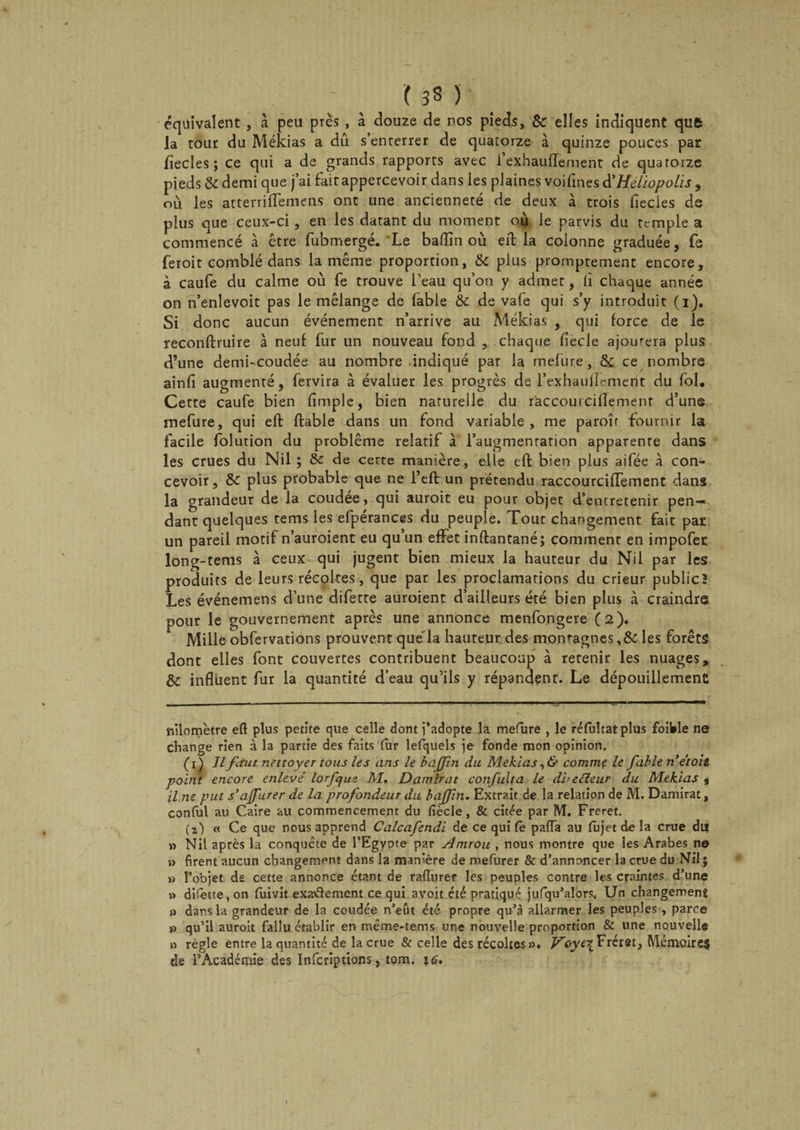 - ( 3S ) équivalent , à peu près , à douze de nos pieds, Sc elles indiquent que la tour du Mékias a dû s’enterrer de quatorze à quinze pouces par lîecles ; ce qui a de grands rapports avec l’exhauflement de quarorze pieds &amp; demi que j’ai faitappercevoir dans les plaines voifines d'Héliopolis , où les atterrilTemens ont une ancienneté de deux à trois fiecies de plus que ceux-ci, en les datant du moment où le parvis du temple a commencé à être fubmergé.'Le badin où eiT; la colonne graduée, fe feroit comblé dans la même proportion, &amp; plus promptement encore, à caufe du calme où fe trouve l’eau qu’on y admet, li chaque année on n’enlevoit pas le mélange de fable &amp; de va(e qui s’y introduit (i). Si donc aucun événement n’arrive au Mékias , qui force de le reconftruire à neuf fur un nouveau fond , chaque fîecle ajourera plus d’une demi-coudée au nombre indiqué par la mefure, &amp; ce nombre ainfî augmenté, fervira à évaluer les progrès de l’exhaufTement du fol. Cette caufe bien fîmple, bien naturelle du r'accouicillement d’une mefure, qui eft fiable dans un fond variable, me paroît fournir la facile folution du problème relatif à l’augmentation apparente dans les crues du Nil ; 8c de cette manière, elle eft bien plus aifée à con¬ cevoir, 8c plus probable que ne l’eft un prétendu raccourciffement dans la grandeur de la coudée, qui auroit eu pour objet d’entretenir pen-« dant quelques tems les efpérances du peuple. Tout changement fait par un pareil motif n’auroient eu qu un effet inftantané; comment en impofet long-tems à ceux qui jugent bien mieux la hauteur du Nil par les produits de leurs récoltes, que par les proclamations du crieur publicî Les événemens d’une difette auroient d’ailleurs été bien plus à craindre pour le gouvernement après une annonce menfongere (2). Mille obfervations prouvent que la hauteur des montagnes,&amp; les forêts dont elles font couvertes contribuent beaucoup à retenir les nuages, &amp; influent fur la quantité d’eau qu’ils y répandent. Le dépouillement nilomètre eft plus petite que celle dont j’adopte la mefure , le réfultatplus foil»le ne change rien à la partie des faits fur lefquels je fonde mon opinion. (iÿ II finit nettoyer tous les ans le b a (fin du Mékias, &amp; comme le fiable n’et oit point encore enlevé lorfique AI. Damirat confiulta le directeur du Mékias , il ne put s’ajfurer de la profondeur du bajjin. Extrait de la relation de M. Damirat, conful au Caire au commencement du fiècle, &amp; citée par M. Freret. (2) « Ce que nous apprend Calcafiendi de ce qui Ce paffa au fûjet de la crue du! » Nil après la conquête de l’Egypte par Amrou , nous montre que les Arabes ne » firent aucun changement dans la manière de mefurer &amp; d’annoncer la crue du Nil; » l’objet de cette annonce étant de rafturer les peuples contre les craintes d’une » difette, on fuivit exaâement ce qui avoit été pratiqué jufqu’alors, Un changement » dans la grandeur de la coudée n’eût été propre qu’à allarmer les peuples , parce » qu’il auroit fallu établir en même-tems une nouvelle proportion &amp; une nouvelle » règle entre la quantité de la crue &amp; celle des récoltes», Voye\ Fréret. Mémoire? de EAcadémie des Infcrîptions, tom. 1