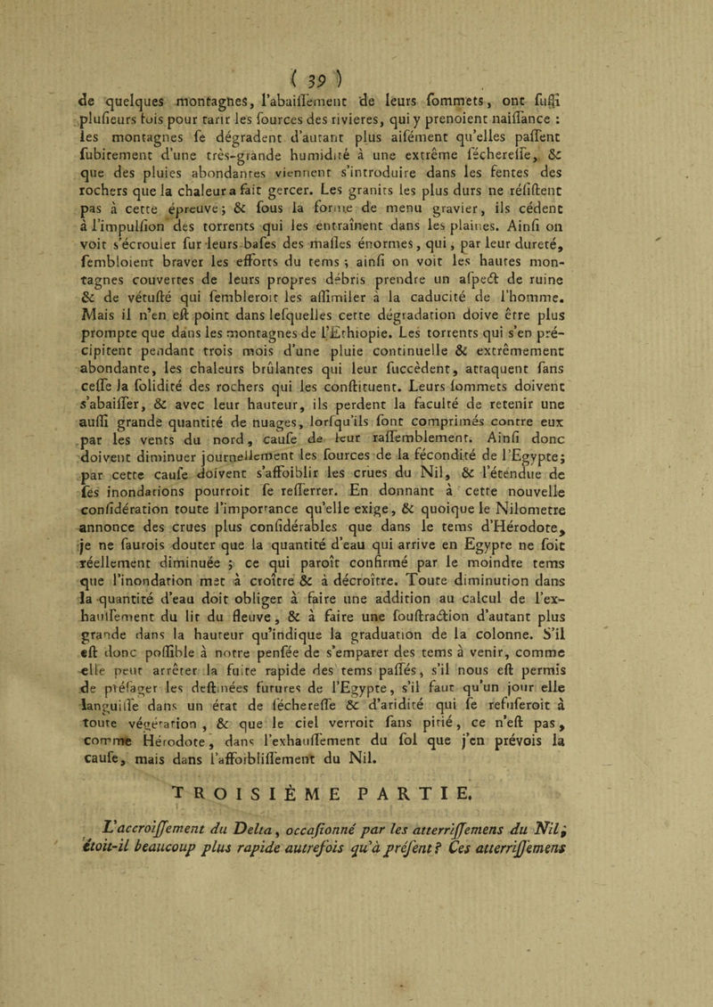 de quelques montagnes, l’abaiHement 'de leurs fommets, ont fufli plufieurs lois pour ranr les fources des rivières, qui y prenoient naiflance : les montagnes fe dégradent d’autant plus aifément qu’elles paffent fubirement d’une très-grande humidité à une extrême féchereife, &c que des pluies abondantes viennent s’introduire dans les fentes des rochers que la chaleur a fait gercer. Les granits les plus durs ne réfiftent pas à cette épreuve ; & fous la forme de menu gravier, ils cèdent à i’impulfion des torrents qui les entraînent dans les plaines. Ainfi on voit s'écrouler fur leurs bafes des malles énormes, qui, par leur dureté, fembloierrt braver les efforts du tems -, ainlî on voit les hautes mon¬ tagnes couvertes de leurs propres débris prendre un afpedt de ruine & de vétufté qui fembieroit les allîmiler à la caducité de l’homme. Mais il n’en eft point dans lefquelies cette dégradation doive être plus prompte que dans les montagnes de l’Ethiopie. Les torrents qui s’en pré¬ cipitent pendant trois mois d’une pluie continuelle & extrêmement abondante, les chaleurs brûlantes qui leur fuccèdent, attaquent fans celfe Ja folidité des rochers qui les conftituent. Leurs lommets doivent s’abailTer, & avec leur hauteur, ils perdent la faculté de retenir une aufli grande quantité de nuages, lorfqu’ils font comprimés contre eux par les vents du nord, caufe de leur raflemblement. Ainfi donc doivent diminuer journellement les fources de la fécondité de l’Egypte; par cette caufe doivent s’affoiblir les crues du Nil, & l’étendue de fes inondations pourroit fe reiïerrer. En donnant à cette nouvelle considération toute l’importance qu’elle exige, & quoique le Nilometre annonce des crues plus confidérables que dans le feras d’Hérodote, je ne faurois douter que la quantité d’eau qui arrive en Egypte ne foin réellement diminuée ; ce qui paroît confirmé par le moindre tems que l’inondation met à croître Sc à décroître. Toute diminution dans la quantité d’eau doit obliger à faire une addition au calcul de l’ex- haulfement du lit du fleuve, 8c à faire une fouftraétion d’autant plus grande dans la hauteur qu’indique la graduation de la colonne. S’il efi: donc poflîble à notre penfée de s’emparer des tems à venir, comme «lie peut arrêter la fuite rapide des tems palfés, s’il nous efl: permis de pvéfager les deftihées futures de l’Egypte, s’il faut qu’un jour elle languide dans un état de fécherefle Ôc d’aridité qui fe refuferoit à toute végétation , & que le ciel verroir fans pitié, ce n’eft pas, comme Hérodote, dans l’exhauflTement du fol que j’en prévois la caufe, mais dans l’affoiblillement du Nil. troisième partie. L'àccroiffement du Delta, occafionné par les atterriffemens du Nil} étoit-il beaucoup plus rapide autrefois quà préfentf Ces atterrijjemens