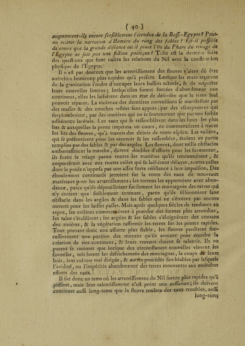 ( 4° ) augmentent-ils encore fienfiblement i étendue de la Baffe-Egypte? B eut* on retirer la narration dHomère du rang des fables ? EJl-il poj/ible de croire que la grande difiance où il place l île du Phare du rivage de VEgypte ne /oit pas une fiction poétique? Telle eft la dernière fuite des qutffons que font naître les relations du Nil avec la conflru ion phyfîque de l’Egypte. H n’ell pas douteux que les atterriffemens des fleuves n aient dû erre autrefois beaucoup plus rapides qu a préfetit Lorfque les mers reçurent de la gravitation l ordre d'occuper leurs baffins aéluels, de refpeélet leurs nouvelles limites 5 lorfqu elles furent forcées d abandonner nos continens, elles les laifsèrent dans un état de deiordre que le terns feul pouvoir réparer. La violence des dernieres convulfîons fe marifelloit pat des maffes &amp;c des couches refiées fans appuis , par des efearpemens qui furplomboient, par des matières qui ne le foutenoient que par une foible adhérence latérale, l es eaux qui fe raffemblerent dans les lieux les plus bas &amp; auxquelles la pente imprima un couis , ne commencèrent a tracer les lits des fleuves, qu’à travers des débris de route efpece. Les vallées 9 qui fe préfentèrent pour les recevoir &amp; les raffembler, étoient en partie remplies par des fables &amp; par des argiles. Les fleuves, dont mille obflacles embarrafloient la marche , durent doubler d’efforts pour les furmonter , ils firent le triage parmi toutes les matières qu’ils rencontrèrent , &amp;C emportèrent avec eux toutes celles qui fe laifsèrent délayer ^toutes celles dont le poids n’oppofa pas une affez forte réfiflance à leur impulfion. Des éboulemens continuels jettoient fur la route des eaux de nouveaux matériaux pour les atterriffemens i les torrens les apportoient avec abon¬ dance , parce qu’ils dépouiUoient facilement les montagnes des renes qui n’y étoient que foiblement retenues, parce qliils fillonnoient fans obflacle dans les argiles &amp; dans les fables qui ne s’éroient pas encore ouverts pour les laifîer paffer. Mais apres quelques fiecles de tendance au repos, les collines commencèrent à prendre des formes plus arrondies, les talus s'établirent ; les argiles &amp; les fables s eloignerent des courans des rivières, &amp; la végétation raffermit les terres fur les pentes rapides. Tout prenant donc une afliette plus fiable , les fleuves perdirent fuc- ceflivement une portion des moyens qu ils avoient pour etendre la création de nos continens , de leurs travaux durent fe ralentir. Ils ne purent fe ranimer que lorfque des circonflances nouvelles vinrent les favorifer, tels furent les défrichemens des montagnes, la coupe de leurs bois, leur culture mal dirigée, &amp;c autres procédés femblables par lefquels l’avidité, ou l’impéritie abandonnent des terres mouvantes aux moindres efforts des eaux. Il fut donc un tems où les atterriffemens du Nil furent plus rapides qu a préfent, mais leur ralentiffement n’efl point une ceffation ; ils doivent continuer aufîi long-tems que le fleuve roulera des eaux troubles, aufli long-tem§