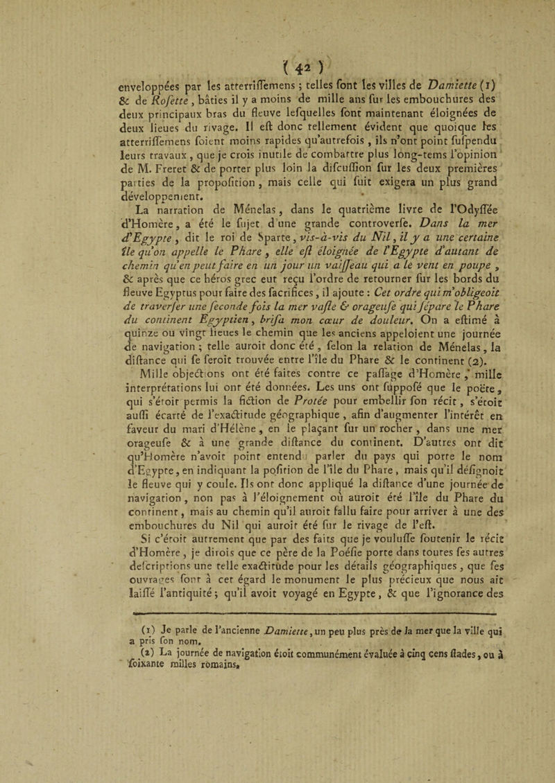 ( 40 enveloppées par les atferridemens ; telles font les villes de Damiette (i) 8c de Rofette , bâties il y a moins de mille ans fur les embouchures des deux principaux bras du fleuve lefquelles font maintenant éloignées de deux lieues du rivage. Il eft donc tellement évident que quoique les atferridemens foienr moins rapides qu’autrefois , ils n’ont point fufpendu leurs travaux , que je crois inutile de combattre plus long-tems l’opinion de M. Freret 8c de porter plus loin la difcuftion fur les deux premières parties de la proposition , mais celle qui fuit exigera un plus grand développement. La narration de Ménelas, dans le quatrième livre de l’OdyflTée d’Homère, a été le fujet dune grande controverfe. Dans la mer d'Egypte , dit le roi de Sparte, vis-à-vis du Nil, il y a une certaine île quon appelle le Phare , elle efl éloignée de l'Egypte d'autant de chemin qu'en peut faire en un jour un vaijfeau qui a le vent en poupe , 8c après que ce héros grec eut reçu l’ordre de retourner fur les bords du fleuve Egyptus pour faire des facrifices, il ajoute : Cet ordre qui m obligeoit de traverfer une fécondé fois la mer vafle &amp; orageufe qui Jépare le Phare du continent Egyptien, brifa mon coeur de douleur. On a eftimé à quinze ou vingt lieues le chemin que les anciens appeloient une journée de navigation ; telle auroir donc été , félon la relation de Ménelas, la diftance qui fe feroit trouvée entre l’île du Phare 8c le conrinent (2). Mille objections ont été faites contre ce padage d’Homère mille interprétations lui onr été données. Les uns ont fiippofé que le poete, qui s’étoir permis la fiétion de Protée pour embellir fon récit, s’étoit aufli écarré de l’exadirude géographique , afin d’augmenter l’intérêt en faveur du mari d’Hélène , en le plaçant fur un rocher , dans une mer orageufe 8c à une grande diftance du continent. D’autres ont dit qu’Homère n’avoir point entend parler du pays qui porte le nom d’Egypte, en indiquant la pofirion de l’île du Phare, mais qu’il déflgnoit le fleuve qui y coule. Ils ont donc appliqué la diftance d’une journée de navigation , non pas à l’éloignement où auroit été l’île du Phare du confinent, mais au chemin qu’il auroit fallu faire pour arriver à une des embouchures du Nil qui auroir été fur le rivage de l’eft. Si c’éroir autrement que par des fairs que je vouluffe foutenir le récit d’Homère , je dirois que ce père de la Poéfie porte dans toutes fes autres defcriprions une telle exaéïirude pour les détails géographiques, que fes ouvrages font à cet égard le monument le plus précieux que nous ait laide l’antiquité; qu’il avoit voyagé en Egypte, 8c que l’ignorance des (i) Je parle de l’ancienne Damiette,vn peu plus près de la mer que la ville qui a pris fon nom. .(*) La journée de navigation étoit communément évaluée à cinq cens ftades, ou à foixante milles romains.