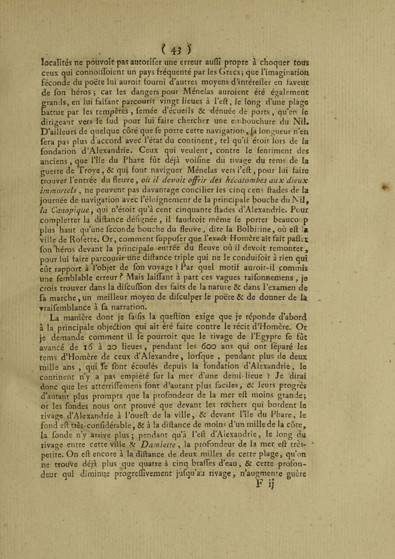 ? 4? J localités ne pouvoit pasautorifer une erreur auflî propre à choquer tous ceux qui connoilloienc un pays fréquenté par les Grecs; que l’imagination féconde du poète lui auroit fourni d’autres moyens d’intérefîer en faveur de fon héros ; car les dangers pour Ménelas auroient été également grands, en lui faitanr parcourir vingt lieues à l’eft, Je long d’une plage battue par les tempères , femée d écueils & dénuée de ports, qu’en le dirigeant vers le fud pour lui faire chercher une embouchure du Nil. D 'ailleurs de quelque côté que fe porre cette navigation, (a longueur n’en fera pas plus d accord avec l’état du continent, tel qu’il éroir lors de la fondation d’Alexandrie. Ceux qui veulent, contre le fenriment dés anciens, que l’île du Phare fût déjà voifine du rivage du rems de la guerre de Troye , Ôc qiq font naviguer Ménelas vers i’eft, pour lui faire trouver l’entrée du fleuve, où il devait offrir des hécatombes aux dieux immortels , ne peuvent pas davantage concilier les cinq cens flades de la journée de navigation avec l’éloignement de la principale bouche du Nil, la Canopique, qui n’étoit qu’à cent cinquante flades d’Alexandrie. Pour complerter la diftance défignée , il faudroit même le porter beauco p plus haut qu’une fécondé bouche du fleuve, dite la Bolbirine, où efl .'a ville de Rofètte. Or, comment fuppofer que l’exaét Homère ait fait pafiht fou'héros devant la principale entrée du fleuve où il devoit remonter, pour lui faire parcourir une diftance triple qui ne le conduifoit à rien qui eût rapport à l’objet de fon voyage ? Par quel motif auroir-il commis une femblable erreur ? Mais laiffant à part ces vagues raifonnemens , je crois trouver dans la difcuffion des faits de la nature & dans l’examen de fa marche, un meilleur moyen de difculper le poëce & de donner de la yraifemblance à fa narration. La manière dont je fai fis la queftion exige que je réponde d’abord à la principale objection qui ait été faite contre le récit d’Homère- Or je demande comment il fe pourroit que le rivage de l’Egypre fe fût avancé de l6 à 20 lieues, pendant les 600 ans qui ont féparé les tems d’Homère de ceux d’Alexandre, lorfque , pendant plus de deux mille ans , qui fe font écoulés depuis la fondation d’Alexandrie, le continent n’y a pas empiété fur la mer d’une demi-lieue ? Je dirai donc que les atterriffemens font d’autant plus faciles, 6c leurs progrès d’autant plus prompts que la profondeur de la mer efl moins grande; or les fondes nous ont prouvé que devant les rochers qui bordent le rivage d’Alexandrie à l’oueft de la ville, Si devant 1 ile du Phare, le fond efl tiès-confidérable, & à la diftance de moins d’un mille de la côte, la fonde n’y arrive plus; pendant qu’à l’eft d’Aiexandrie, le long du rivage entre cette ville & Damiette , la profondeur de la mer efl très- petite. On eft encore à la diftance de deux milles de cette plage, qu’on ne trouve déjà plus que quatre à cinq brades d’eau, & cette profon¬ deur qui diminue progreffivement jufqu’au rivage, n’augmenre guère