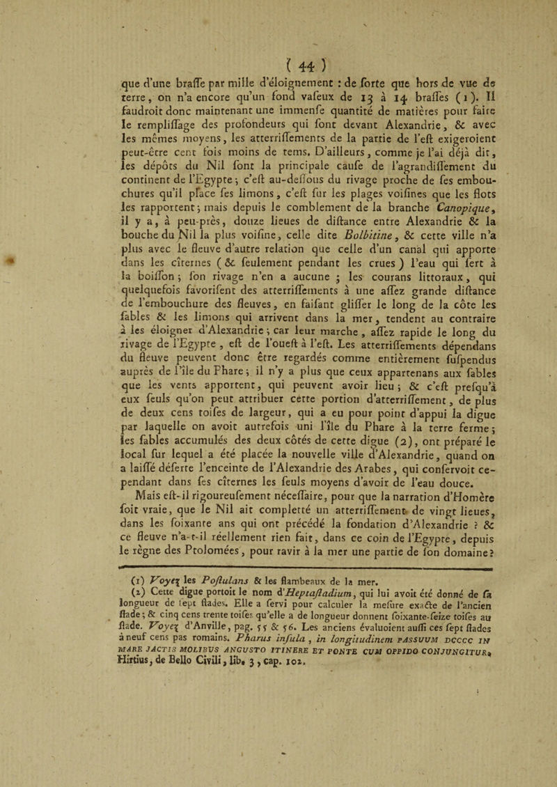 que d’une braffe par mille d’éloignement : de forte que hors de vue de terre, on n’a encore qu’un fond vafeux de 13 à 14 braffes (1). Il faudroit donc maintenant une immenfe quantité de matières pour faire le rempliflage des profondeurs qui font devant Alexandrie, & avec les memes moyens, les atterrillements de la partie de l’eft exigeroient peut-être cent fois moins de tems. D’ailleurs, comme je l’ai déjà dit, les dépôts du Nil font la principale caufe de l’agrandilTement du continent de l’Egypte *, c’eft au-defious du rivage proche de fes embou¬ chures qu’il pface fes limons, c’eft fur les plages voifines que les flots les rapportent ; mais depuis le comblement de la branche Canopique, il y a, à peu-près, douze lieues de diftance entre Alexandrie 8c la bouche du Nil la plus voifine, celle dite Bolbitïne, 8c cette ville n’a plus avec le fleuve d’autre relation que celle d’un canal qui apporte dans les citernes ( &c. feulement pendant les crues ) l’eau qui fert à la boiflon ; l'on rivage n’en a aucune ; les courans littoraux, qui quelquefois favorifent des atterrilTements à une affez grande diftance de l’embouchure des fleuves, en faifant glifler le long de la côte les fables & les limons qui arrivent dans la mer, tendent au contraire à les éloigner d’Alexandrie ; car leur marche , allez rapide le long du rivage de l’Egypte , eft de l’oueft à l’eft. Les atterrilTements dépendais du fleuve peuvent donc être regardés comme entièrement fufpendus auprès de l’île du Phare ; il n’y a plus que ceux appartenans aux fables que les vents apportent, qui peuvent avoir lieu; & c’eft prefqua eux feuls qu’on peut attribuer cette portion d’atterrilïement, de plus de deux cens toifes de largeur, qui a eu pour point d’appui la digue par laquelle on avoit autrefois uni l’île du Phare à la terre ferme ; ïes fables accumulés des deux côtés de cette digue (2), ont préparé le local fur lequel a été placée la nouvelle ville d’Alexandrie, quand on a îailTé déferre l’enceinte de l’Alexandrie des Arabes, qui confervoit ce¬ pendant dans fes citernes les feuls moyens d’avoir de l’eau douce. Mais eft-il rigoureufement nécefl'aire, pour que la narration d’Homère foie vraie, que le Nil ait completté un atterriffement- de vingt lieues, dans les foixanre ans qui ont précédé la fondation d’Alexandrie ? 8c ce fleuve n’a-t-il réellement rien fait, dans ce coin de l’Egypte, depuis le règne des Ptolomées, pour ravir à la mer une partie de fon domaine? Ci) Voye\ les Pojlulans Si les flambeaux de la mer. (2) Cette digue portoit le nom d’Heptafladïum, qui lui avoit été donné de fs longueur de lept ftades. Elle a iervi pour calculer la melure exacte de l’ancien flade; & cinq cens trente toifeï qu’elle a de longueur donnent (bixante-leize toifes au ftade. Voye\ d’Anville, pag. & ?6. Les anciens évaluoient au(Ti ces fept ftades à neuf cens pas romains. Fharus infula , in longitudinem passuum dcccc jh MARE JACTI3 MOLJBVS ANGUSTO 1TJNERE ET PONTE CUM OPPIDQ CONJUNGITURa Hirtius, de Bello Civili, lib* 3 , cap. 102.