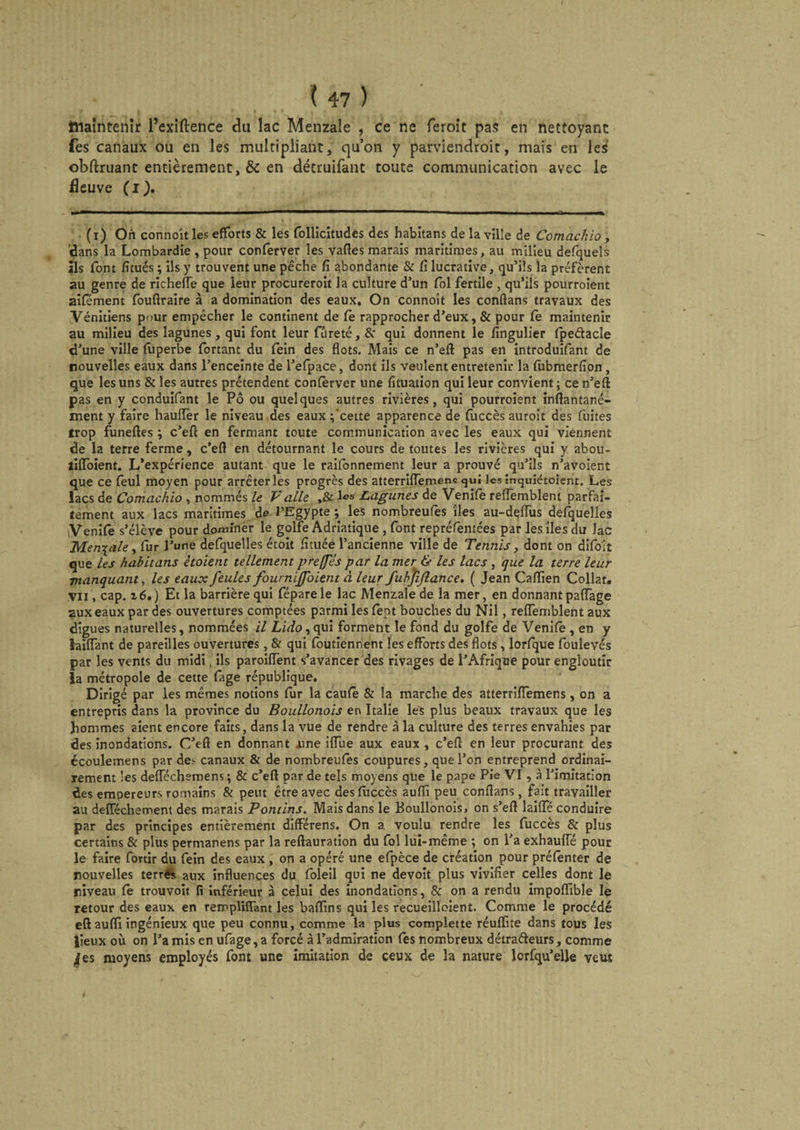ttlaintenîr l’exiftence du lac Menzale , ce ne feroit pas en nettoyant fes canaux ou en les multipliant, qu’on y parviendroit, mais en les obftruant entièrement, & en détruifant toute communication avec le fleuve (i). (i) On connoit les efforts & les follicitudes des habitans de la ville de Comachio , dans la Lombardie , pour conferver les vaftes marais maritimes, au milieu defquels ils font fitués ; ils y trouvent une pêche fi abondante & fi lucrative, qu’ils la préfèrent au genre de richefle que leur procureroit la culture d’un fol fertile , qu’ils pourroient aifément fouftraire à a domination des eaux. On connoit les conflans travaux des Vénitiens pour empêcher le continent de fè rapprocher d’eux, & pour fe maintenir au milieu des lagunes, qui font leur fureté, &• qui donnent le fingulier fpedacle d’une ville fuperbe fortanc du fein des flots. Mais ce n’eft pas en introduifant de nouvelles eaux dans l’enceinte de l’efpace, dont ils veulent entretenir la fùbmerfion , que les uns & les autres prétendent conferver une fituation qui leur convient ; ce n’eft pas en y conduifant le Pô ou quelques autres rivières, qui pourroient inftantané- ment y faire hauiïèr le niveau des eaux ;'cette apparence de fuccès auroit des fuites trop funeftes ; c’eft en fermant toute communication avec les eaux qui viennent de la terre ferme , c’eft en détournant le cours de toutes les rivières qui y abou- tifloient. L’expérience autant que le raifonnement leur a prouvé qu’ils n’avoient que ce feul moyen pour arrêter les progrès des atterriftemens qui les înquiétoient. Les lacs de Comachio , nommés le Vaile ,& les Lagunes de Venife reiïèmbleni parfai¬ tement aux lacs maritimes de l’Egypte ; les nombreufes îles au-deflus defquelles Venife s’élève pour dominer le golfe Adriatique , font repréfentées par les îles du lac Mentale, fur l’une defquelles étoit fituée l’ancienne ville de Tennis, dont on difoit que les habitans ètoietit tellement preffes par la mer & les lacs, que la terre leur manquant, les eaux feules fourniffoient à leur fubfijlance. ( Jean Caflien Collât, vu , cap. 26.) Et la barrière qui féparele lac Menzale de la mer, en donnant paffage 2uxeaux par des ouvertures comptées parmi les feot bouches du Nil, reffemblent aux digues naturelles, nommées il Lido, qui forment le fond du golfe de Venifè , en y laiffant de pareilles ouvertures, & qui foutiennent les efforts des flots , lorfque foulevés par les vents du midi, ils paroiffent s’avancer des rivages de l’Afrique pour engloutir la métropole de cette fage république. Dirigé par les mêmes notions fur la caufè & la marche des atterriffemens, on a entrepris dans la province du Boullonois en Italie les plus beaux travaux que les hommes aient encore faits, dans la vue de rendre à la culture des terres envahies par des inondations. C’eft en donnant .une iffue aux eaux , c’eft en leur procurant des écoulemens par de> canaux St de nombreufes coupures, que l’on entreprend ordinai¬ rement les deiïechemem ; & c’eft par de tels moyens que le pape Pie VI, à l’imitation des empereurs romains & peut être avec desfùccès auffi peu conftans, fait travailler au delféchement des marais Pont ins. Mais dans le Boullonois, on s’eft laiiïe conduire par des principes entièrement différens. On a. voulu rendre les fuccès & plus certains & plus permanens par la reftauration du fol lui-même ; on l’a exhauffé pour le faire fortir du fein des eaux , on a opéré une efpèce de création pour préfenter de nouvelles terrés aux influences du foleil qui ne devoit plus vivifier celles dont le niveau fe trouvoit fi inférieur à celui des inondations, & on a rendu impoffible le retour des eaux en rempliffant les baflïns qui les recueilloient. Comme le procédé eft aufli ingénieux que peu connu, comme la plus complette réuftite dans tous les lieux où on l’a mis en ufage, a forcé à l’admiration fes nombreux détradeurs, comme ^es moyens employés font une imitation de ceux de la nature lorfqu’elle veut