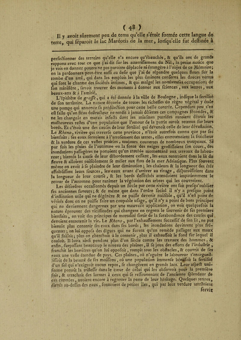 Il y avoit sûrement peu de tems qu’elle s’étoit formée cette langue de terre, qui féparoit le lac Maréotis de la mer, lorfqu’elle fut deftinée à perfectionner des terreins qu’elle n’a encore qu’ébauchés, & qu’ils ont de grands rapports avec tout ce que j'ai dit fur les atterriffemens du Nil, la petite -notice que je vais en donner pourra ne pas paroître déplacée ni étrangère à l’objet de ce Mémoire; on la pardonnera peut-être aufïi au defir que j’ai de répandre quelques fleurs fur la tombe d’un ami, qui dans les emplois les plus éminens conferva les douces vertus qui font le charme des fociétés intimes, & qui malgré les nombreufes occupations de fon miniftère , favoit trouver des momens à donner aux fciences, aux lettres, aux beaux-arts & à l’amitié. L’épithète de gratfe, qui a été donnée à la ville de Boulogne , indique la fertilité de fon territoire, La nature décorée de toutes les richelfes du règne végétal y étale une pompe qui annonce (a prédilection pour cette belle contrée. Cependant peu s’en eft fallu qu’un fléau deftru&eur ne rendit à jamais défertes ces campagnes fécondes, & ne les changeât en marais infeCts dont les miafmes putrides auroient détruit les malheureux relies d’une population que l’amour de la patrie auroit retenus fur leurs bords. Et c’étoit une des cautes de leur fertilité qui devenoit celle de leur dévaluation. Le Rheno, rivière qui traverte cette province , n’étoit autrefois connu que par lès bienfaits ; te s eaux tervoient à l’arrofement des terres, elles entretenoient la fraîcheur & la verdure de ces vaftes prairies , toujours couvertes de nombreux troupeaux. Si par fois les pluies de l’automne ou la fonte des neiges grofliffbient fon cours, des inondations paffagères ne portoient qu’un trouble momentané aux travaux du labou¬ reur ; bientôt la caute de leur débordement ceffant, les eaux rentroient dans le lit du fleuve & alloient paifiblement fe mêler aux flots de la mer Adriatique. Plus fouvent même on avoit à fe plaindre de leur diminution ; les chaleurs & la longueur des étés affoibliffant leurs fources, les eaux avant d’arriver au rivage , difparoiffoient dans Ja longueur de leur courte, & les bords defféchés attendoient impatiemment le retour de l’automne pour ranimer la végétation des arbres qui les couvroient. Les défordres occafionnés depuis un fîècle par cette rivière ont fait prefqu’oublieï fes anciennes faveurs ; & de même que dans l'ordre focial il n’y a prefque point d’inftitution utile qui ne dégénère & ne puiiïe devenir nuifible , qu’il n’eft point de vérités dont on ne puifl’e faire un coupable ufage, qu’il n’y a point de bons principes qui ne deviennent dangereux par une mauvaife application, on voit quelquefois la nature éprouver des viciflitudes qui changent en regrets le fouvenir de fes premiers bienfaits, on voit des principes de mortalité fortir de la furabondance des caufes qui dévoient entretenir la vie. Le Rheno , par l’exhauffement fucceflïf de fon lit, ne put bientôt plus contenir tes eaux dans fes bords ; les inondations devinrent plus fré¬ quentes; on lui oppofa des digues qui ne furent qu’un remède paffager aux maux qu’il faifoit; plus on çherchoit à le contenir, plus il exhauffoit le fond fur lequel il couloir. Il lutta ainfi pendant plus d’un fiècle contre les travaux des hommes , & enfin, furpaffant beaucoup le niveau des plaines, il te joua des efforts de l’induflrie , franchit les barrières qu’on lui oppofoit, rompit tous les obftacles, & couvrit de fes eaux une vafte étendue de pays. Ces plaines, où n’aguère le laboureur s’enorgueil- Jiffoit de la beauté de fes moiffons, où une population immenfe béniffoit la fertilité d’un fol qui n’exigeoit aucun repos, te changèrent en grands lacs. Leur afpeff uni¬ forme portoit la trifleffe dans le cœur de celui qui les obfervoit pour la première fois, & arrachok des larmes à ceux qui fe reffouvenant de l’ancienne fplendçur de j-es contrées, avoient encore à regretter la perte de leur héritage. Quelques tertres, éleyés au-deffus dçs gaux , formoient de petites îles, qui par leur verdure attefloieni fervi*