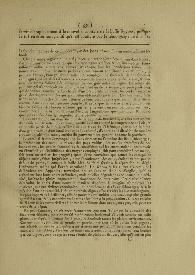 fervir d’emplacement à la nouvelle capitale de la baiïe-Egypte , puîfque le fol en étoic noir, ainfi qu’il eft conflaté par le témoignage de tous les la fertilité première de ce fol dévaflé, &amp; des joncs très-touffus en embarrafibient les bords. Chaque année augtnentoit le mal ; les eaux n’ayant plus d’écoulement dans la mer , s’accroiilbient de toutes celles que les montagnes voifines &amp; les intempéries four- nilfoient ordinairement aux fleuves ; &amp; chaque jour les inondations faifoient de nouvelles conquêtes. D’autres petites rivières vinrent contribuer à ce détordre , 8c pendant l’hiver, l’image d’une vafle mer remplaçoit le fpe&amp;acle de ces fuperbes campagnes, où les allées d’ormeaux n’avoient de limites que celles de la vue , &amp; dont tous les arbres étoient liés enfemble par des guirlandes de vigne. Le retour du printems qui n’annonçoit autrefois que les bienfaits de la nature, ne préiage .it plus que de nouveaux malheurs. La chaleur d’un foleil brûlant éievoit, (ur ces lacs maréca¬ geux , des vapeurs humides qui quelquefois obfcurciiloientle jour. Des miafmes infeéfs &amp; des nuées d'iniedes faifoient défèrter de leurs bords , ceux que leur induftrie auroit retenus dans cetre malheureufè contrée 5 &amp; ceux que la misère y arrêtoit, étoient bientôt viétimes des fièvres ardentes qui les enlevoient en peu de jours, ou bien. Condamnes a une hydropifie incuraSle , ils languilîo'.ent quelques mois &amp; même que'ques années dans les angoilfes d’une pénible agonie. Les eaux domtnoient donc fur plus de la moitié du Boullonois, &amp; elles menaçoient d’envahir tout le refie 5 les vapeurs humides avoient changé la température de l’air, &amp; cette belle partie de l’Italie refTembloit aux rives de l’Orénoque, lorsqu'un homme d’un génie ■•■•afte &amp; d’un caractère ferme fut chargé, d’abord de la diredion de tous les travaux relatifs aux eaux , enfuite du gouvernement général de toute la province. Le cardinal Buon Compagni , ap ès avoir reconnu l’étendue des lieux fubmergés, la profondeur des eaux, le niveau des pays voilins, les caufes premières de ces inondations , les caufes fecondaires &amp; acceffoires qui les entretenoient ; après avoir vu l’inutilité ou l’infuffifance des moyens employés, foit pour remédier à ces maux, foit pour en arrêter les progrès ; après s’être convaincu que toutes les entreprifes difpendieufes, faites jufqu’alors , pour l’écoulement des eaux, étoient vaines par le défaut de pente, il conçut la belle idée de faire fervir à la réparation du dégât l’inftrument même qui l’avoit occafionné. Le Rheno 8c les autres rivières , qui defcendent des Appenins , traverfènt des collines de fable &amp; d’argile , qu’elles refpeffent dans leurs cours ordinaires, mais qu’elles dégradent avec beaucoup d’adi- vité , lorfque les pluies augmentent l’abondance de leurs eaux. Cette circonffance détermina le choix d’une nouvelle manière d’opérer. Il imagina d’employer les matières, que ces rivières entraînoient, au comblement des lieux fubmergés, &amp; à la création d’un nouveau fol. Il fit entourer de digues affez élevées les lacs marécageux, les plus importans à deffécher, afin de pouvoir y ralfembler une beaucoup plus grande quantité d’eau, &amp; l’y contenir tout le tems néceffàire à la précipitation, il força en'uite le Rheno &amp; les autres rivières à porter leurs limons dans ces efpaces préparés pour en recevoir le dépôt. En peu d’années, on vit avec étonnement que non-fèulement la concavité des lacs avoit difparu , mais qu’un fol parfaitement horifontal s’élevoît comme un vafle plateau, prefqu’à la hauteur des digues, &amp; dominoit toutes les plaines environnantes. Ces opérations, pouffées de proche en proche, par-tout où le befoin étoit urgent, ont rétabli un niveau tel, qu’on a pu trouver une peme.fuffifante pour conduis les eaux à la mer. Alors, à travers ces nouveaux terreins, on a ouvert des canaux fo.tifiés par des diguçs, on y a reçu les eaux réunies de plufîeurs fleuves, afin qu’étant en plus 1