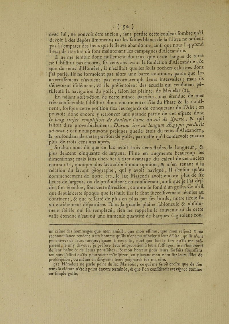 avec lui, ne pouvoit être ancien , fans perdre cette couleur fombre qui! devoit à des dépôts limoneux ; car les fables blancs de la Libye ne tardent pas à s’emparer des lieux que le fleuve abandonne, ainfi que nous l’apprend 1 état de ltenlité où font maintenant les campagnes d’Alexandrie. Il ne me lemble donc nullement douteux que cette langue de terre ne fiibfiftoit pas encore, flx cens ans avant la fondation d’Alexandrie •, 8C que du rems d’Homère, il n’exiftoit que les feuls rochers calcaires dont j’ai parlé. Ils ne formoient pas alors une barre continue, parce que les atrerriflfemens n’avoient pas encore rempli leurs intervalles } mais ils s’élevoient ifolément, &amp; ils préfentoient des écueils qui rendoient pé- rilleufe la navigation du golfe, félon les plainte de Ménelas (i). En failant abflraétion de cette mince barrière , une étendue de mer très-confidérable fubfiftoit donc encore entre l’île du Phare &amp; le conti¬ nent , lorfque cette pofltion fixa les regards du conquérant de 1 Afle ; on pouvoit donc encore y retrouver une grande partie de cet efpace dont Le long trajet r emplijjoit de douleur l'ame du roi de Sparte , &amp; qui faifoir dire proverbialement : Durum iter ac longum Ægypti perducit adoras ; car nous pouvons préjuger quelle étoit du tems d’Alexandre , la profondeur de cette portion de golfe, par celle qu’il confervoit encore plus de trois cens ans apres. . Strabon nous dit que ce lac avoit trois cens ftades de longueur, 8c plus de «cent cinquante de largeur. Pline en augmente beaucoup les dimenfions: mais fans chercher à tirer avantage du calcul de cet ancien naturaliftej quoique plus favorable à mon opinion, &amp;: m’en tenant a la relation du lavant géographe , qui y avoit navigué , il s’enfuit qu au ' commencement de notre ère, le lac Maréotis avoit encore plus de lîx lieues de largeur, ou de profondeur; en confidérant, ainfi que je l’ai déjà dit, fon étendue, fous cette direction , comme le fond d’un golfe. Ce n efl que depuis cette époque que fes huit îles fe font fucceflîvemetit réunies au continent, de que relferré de plus en plus par fes bords, notre lîecle 1 a vu entièrement difparoître. Dansja grande plaine fabloneufe &amp; abfolu- menr fiérile qui l’a remplacé, rien ne rappelle le fouvenir ni de cette va fie étendue d’eau où une immenfe quantité de barques s’agi toient con- un crime des hommages que mon amitié, que mon eftime , que mon refpeél &amp; ma reconnoiffance rendent à un homme qu’ils n’ont pu aflociçr à leur délire , qu’ils n’ont pu enivrer de leurs fureurs; quant à ceux-là , quel que foit le fort qu’ils me pré¬ parent, je m’y dévoue: je préfère leur improbation à leurs fuffrages, ie m’honorerai de leur haine &amp; de leurs ponrfuites , &amp; mon horreur pour leurs forfaits furpaiïèra toujours i’effroi qu’ils pourroient m’infpirer, en plaçant mon nom fur leurs liftes de profeription, ou meme en dirigeant leurs poignards fur ma tête. (i) Hérodote ne parle point du lac Maréotis ; ce qui me feroît croire que de ton tems fa clôture n’étoit point encore terminée, &amp; que l’op confidéroit cet elpacc comme un fimple golfe.