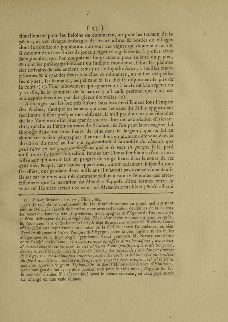 tinuellement pour les befoins du commerce, ou pour les travaux de la pêche-, ni ces rivages ombragés de beaux arbres &amp; bordés de villages dont la nombreufe population cultivoit ces vignes qui donnoient un vin fi renommé -, ni ces forets de joncs à tiges triangulaires &amp; à grolTes têtes lanumneufes, que l’on coupoit en longs rubans pour en faire du papier, &amp; dont les publicains failoient un indigne monopole , félon les plaintes des écrivains de ces anciens teins ; ni ce fuperbe lotus, à feuilles craté- riformes Sc à grandes fleurs blanches &amp; odorantes, au milieu defquelles les cignes, les flamants, les pélicans &amp; les ibis le difputoient le prix de la courle (i).Tour mouvement qui appartenoit à la vie ou à la végétation y a ceffé, &amp; le fommeil de la nature y efl: auflî profond que dans ces montagnes envahies par des glaces éternelles (2). A en juger par les progrès qu’ont faits les atrerriflemens fous l’empire des Arabe*s, quoique les canaux qui avec les eaux du Nil y apportoient fes limons fuflfent prefque tous obftrues, il n efl pas douteux que 1 étendue du lac Maréotis ne fût plus grande encore, lors de la fondation d Alexan¬ drie, quelle ne l’étoit du tems de Strabon; &amp; l’on peut fans exagérer lui fuppofer deux ou trois lieues de plus dans la largeur, que ne lui en donne cet ancien géographe ; il auroit donc eu alors une étendue dans la dire&amp;ion du nord au fud qui équivaudroit à la moitié du chemin que veut faire en un jour un vaifjeau qui a le vent en poupe. Elle perd ainli toute fa force l’objedion fondée fur l’invraifemblance d’un atter- riflfement qui auroit fait un progrès de vingt lieues dans le cours de flx cens ans , &amp; qui, fans caufes apparentes , auroit tellement fufpendu tous fes effets, que pendant deux mille ans il n’auroit pas avancé d’une demi- lieue; car je crois avoir évidemment réduit à moitié l’étendue des atter- riffemens que la narration de Ménelas fuppofe s’être formés entre le tems où Homère écrivoit &amp; celui où Alexandrie fut bâtie ; &amp; s’il efl: vrai (i) Voyei Strabon , liv. 17 , Pline , &amp;c. (i) Je regarde le comblement du lac Maréotis comme un grand malheur pour tout le Delta ; il fervoit de barrière pour arrêter-l’invalion des fables de ia Libye; les recevant dans fon fein , il préfervoit les campagnes de l’Egypte de l’approche de ce fléau deflrudeur de tonte végétation. R.ien n’empêche maintenant leurs progrès, ils s’avancent fans obflacles vers l’eft, &amp; déjà ils arrivent auprès de Roiette. Leurs effets défatlreux reprélêntent un combat de la ftérilité contre 1 abondance, ou bien Typhon diiputant à Qfiris l’empire de l’Egypte, félon la plus ingenieufe des fables allégoriques de la Mv;hologie égyptienne. Voici comment M. Savary caraéterife cette divinité inaltaifante : Des caravannes étouffées dons les déferts , des ttibus d*Arabes éteintes en un jour , le ciel objcurci d une pouffière qui brûle les yeux, dévore lu poitrine , &amp; voile lafucC du foleil, des pluies de Jahle dont lafurfacc de L’Egypte a été quelquefois couverte, enfin des collines f ahloneufes qui toulees du fond des déferts , menacent d’engloutir tous les êtres vivans , tel eflle fléau que Von appeloit le géant Tiphon» On lit dan 1 Hifloire des Arabes d bdmacin , qu’un ouragan du fud ayant duré pendant trois jours &amp; trois nuits , 1 Egypte fut iur le point de fa ruine. S’il eut continué avec la même violence, ce beau pays auroit été changé en une vafte lolitude. /