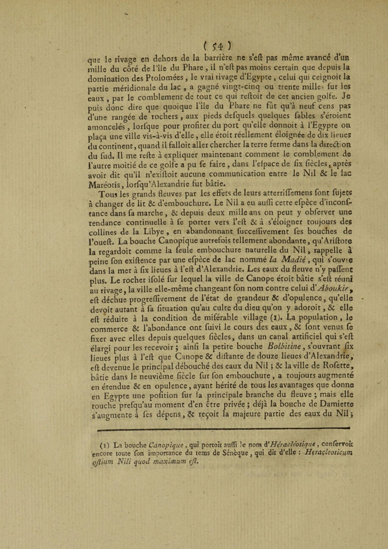que le rîvage en dehors de la barrière ne s’efl pas même avancé d’un mille du côté de l’île du Phare , il n’eft: pas moins certain que depuis la domination des Ptolomées, le vrai rivage d’Egypte , celui qui ceignoit la partie méridionale du lac , a gagné vingt-cinq ou trente milles fur les eaux , par le comblement de tout ce qui reftoit de cet ancien golfe. Je puis donc dire que quoique l’île du Phare ne fût qu’à neuf cens pas d’une rangée de rochers , aux pieds defquels quelques fables s’étoient amoncelés , lorfque pour profiter du port quelle donnoit à l’Egypte on plaça une ville vis-à-vis d’elle , elle étoit réellement éloignée de dix lieues du continent, quand il falloir aller chercher la terre ferme dans la direébon du fud. Il me refte à expliquer maintenant comment le comblement de l’autre moitié de ce golfe a pu fe faire , dans l’elpace de fix fiècles, après avoir dit qu’il n’exiftoit aucune communication entre le Nil 8c le lac Maréotis, iorfqu’Alexandrie fut bâtie. Tous les grands fleuves par les effets de leurs atterriffemens font fujets à changer de^lit 8c d’embouchure. Le Nil. a eu aufli cette efpèce d’inconf- tance dans fa marche, &amp; depuis deux mille ans on peut y obferver une tendance continuelle à fe porter vers l’efl: 8c à s’éloigner toujours des collines de la Libye , en abandonnant fucceflîvement fes bouches de l’oueft. La bouche Canopique autrefois tellement abondante, qu’Ariftore la regardoit comme la feule embouchure naturelle du Nil, rappelle à peine fon exiftence par une efpèce de lac nommé la Madié, qui s’ouvre dans la mer à fix lieues à l’efl: d’Alexandrie. Les eaux du fleuve n’y paffent plus. Le rocher ifolé fur lequel la ville de Canope étoit bâtie s’efl: réuni au rivage, la ville elle-même changeant fon nom contre celui d’Aboukir, eft déchue progreflîvement de l’état de grandeur 8c d’opulence, qu’elle devoit autant à fa fituation qu’au culte du dieu qu’on y adoroit, 8c elle eft réduite à la condition de miférable village (i). La population, le commerce 8c l’abondance ont fuivi le cours des eaux, 8c font venus fe fixer avec elles depuis quelques fiècles, dans un canal artificiel qui s’eft élargi pour les recevoir ; ainfi la petite bouche Bolbitine, s’ouvrant fix lieues plus à l’efl: que Canope &amp; diftante de douze lieues d’Alexandrie, eft devenue le principal débouché des eaux du Nil ; 8c la ville de Rofette, bâtie dans le neuvième fiècle fur fon embouchure , a toujours augmenté en étendue 8c en opulence, ayant hérité de tous les avantages que donne en Egypte une pofition fur ia principale branche du fleuve ; mais elle touche prefqu’au moment d’en être privée ; déjà la bouche de Damiette s’augmente à fes dépens, 8c reçoit la majeure partie des eaux du Nil ; (i) La bouche Canopique , qui portoit aufli le nom d’Héracle'otique , confêrvojt encore toute fon importance du teras de Sénèque, qui dit d’elle ; Heraçleoticum qflium Nili quod maximum ejl.