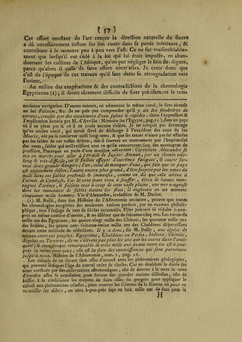 Cet effort confiant de l’art contre la dire&amp;ion naturelle du fleuve a dû nécelfairement influer fur fon cours dans fa partie inférieure, ôc contribuer à le ramener peu à peu vers l’efl. Ce ne fut vraifemblable— ment que lorfqu’il eut cédé à la loi qui lui etoit impofee, en aban¬ donnant les collines de l’Afrique, qu’on put négliger le foin de&gt; digues, parce qu’alors il ceflà de faire effort contr’elles. Je crois donc que c’efl: de 1:'époque de ces travaux qu’il faut dater fa rétrogradation vers l’orient. Au milieu des exagérations &amp; des contradictions de la chronologie Egyptienne (i), il feroit sûrement difficile de fixer précifement le tems ancienne navigation. D’autres auteurs, en admettant le même canal, le font aboutir au lac Fdioum, &amp;c. Je ne puis pas comprendre qu’il y ait des fondrières de torrens, creufés par des écoulemens d'eau fubits &amp; rapides , félon 1 exprefflon 8c l’explication donnée par M. d’Anville ( Mémoire fur l’Egypte, pag.75 ),dans un pays où il ne pleut pas &amp; où il ne coule aucune rivière. Je ne conçois pas davantage qu’un ancien canal, qui auroit fervi de décharge à l’excédent des eaux du lac Moeris, eût pu le conferver aufiî long-tems, &amp; que fes traces n’aient pas été effacées par les fables de ces vaffes déferts, mis fi fouvent en mouvement par l’impétuofîté des vents, fables qui enlevelilïent tout ce qu’ils rencontrent fous des montagnes de pouiïière. Plutarque en parle d’une manière effrayante : Cependant Alexandre fe mit en marche pour aller à V Oracle de Jupiter Amman, par un chemin très- long &amp; très-difficile, oà il falloit ejfuyer d'extrêmes fatigues , &amp; courir fur- tout deux grands dangers ; Vun, celui de manquer d’eau , qui fait que ce pays ejl abfolument défert ; l'autre encore plus grand, d'être furprispar Les vents du midi dans ces fables profonds &amp; immenfes , comme on dit que cela arriva à l'armée de Cambyfe, Car le* vent étant venu à fouffler , éleva de hautes mon¬ tagnes rTarènes, &amp; fiifant tout-à-coup de cette vajle plaine , une mer orageufe dont les monceaux de fables étoient les flots, il engloutit en un moment cinquante mille hommes. Vie d’Alexandre, traduction de M. Dacier. (1) M. Bailli, dans fon Hiffoire de l’Aftronomie ancienne, prouve que toutes les chronologies exagérées des anciennes nations perdent, par un examen philolo- phique , tout l’étalage de tant de fiècles accumulés. Elles peuvent fe réduire à-peu- près au même nombre d’années, &amp; ne différer que de foixante-cinq ans. Les trente-fix mille ans des Egyptiens, les quatre-vingt mille des Chinois, les quarante mille ans des Indiens, les quatre cens foixante-treize mille ans des Chaldéens difparoiffent devant cette méthode de réduétions. Il y a donc , dit M. Bailly , une efpece de niveau entre ces peuples. Egyptiens , Chaldeens ou Perfes , Indiens , Chinois , Scythes ou Tartares , ils ne s'élèvent pas plus les uns que les autres dans / anti¬ quité ,• 6* cette époque remarquable de trois mille ans avant notre ere eji a-peu- prés la même pour tous ,• elle ejl la date des connoijfances qui font parvenues -jufqu’à nous. Hiffoire de l’Affronomie, tom. 1 , pag. 16. , Les calculs de ce favant font allez d’accord avec les phénomènes géologiques, qui peuvent indiquer l’âge du nouvel ordre de choies. Car en doublant la duree des îems confiâtes par des obfervations aflronomiques, afin de donner à la terre le tems d’étendre alfez fa population pour former des grandes nations diffinétes, afin de lailTer à la civilifation les moyens de faire alfez de progrès pour appliquer le calcul aux phénomènes célefies, pour trouver les élémens de la fcience ou pour en recueillir les débris , on aura à-peu-près fept ou huit mille ans de date pouy h