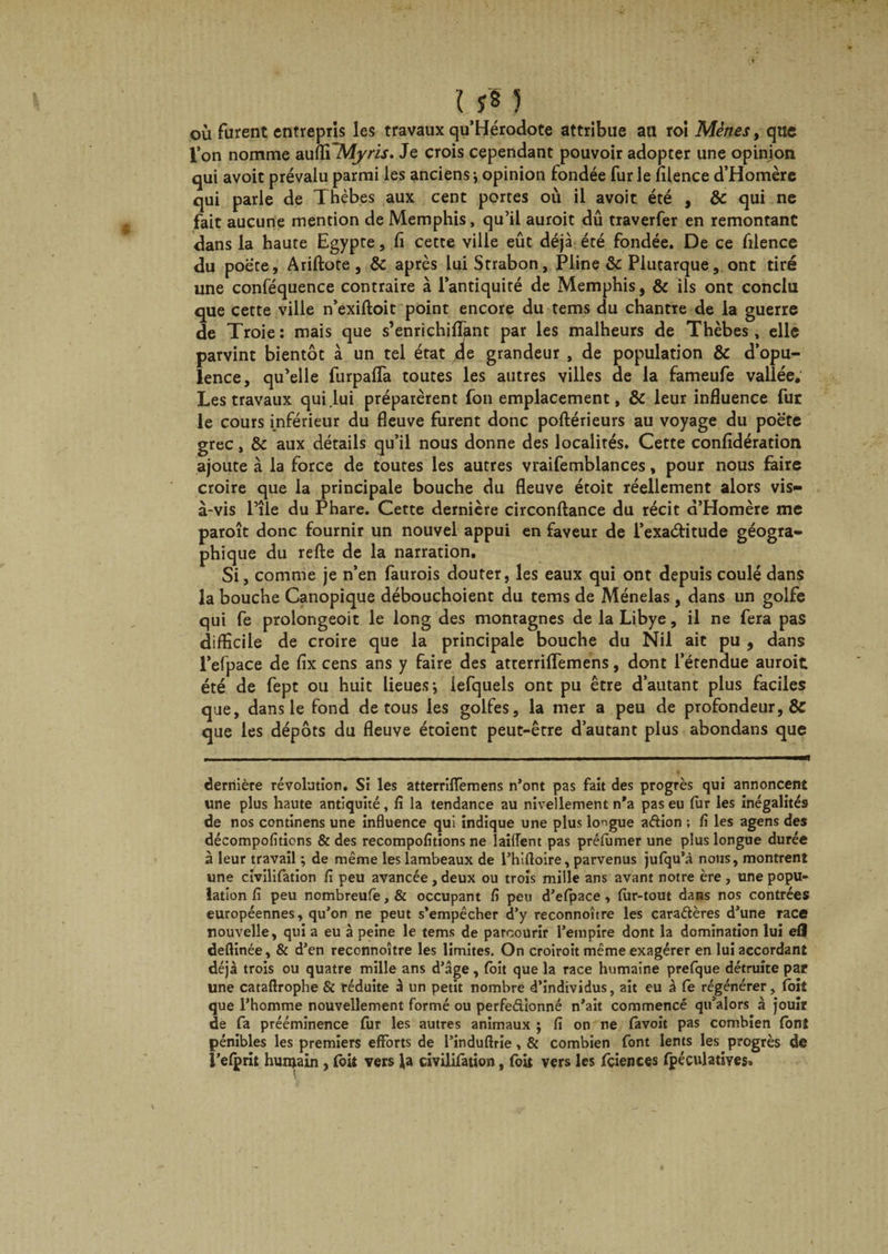 U* J où furent entrepris les travaux qu’Hérodote attribue au roi Mènes, que l’on nomme au(ïi~Myris. Je crois cependant pouvoir adopter une opinjon qui avoit prévalu parmi les anciens ; opinion fondée fur le fllence d’Homère qui parle de Thèbes aux cent portes où il avoit été , &amp; qui ne fait aucune mention de Memphis, qu’il auroit dû traverfer en remontant dans la haute Egypte, fi cette ville eût déjà été fondée. De ce filence du poète, Ariftote, &amp; après luiStrabon, Pline &amp;c Plutarque, ont tiré une conféquence contraire à l’antiquité de Memphis, &amp; ils ont conclu que cette ville n’exiftoit point encore du tems du chantre de la guerre de Troie: mais que s’enrichillant par les malheurs de Thèbes, elle parvint bientôt à un tel état de grandeur , de population &amp; d’opu¬ lence, qu’elle furpafla toutes les autres villes de la fameufe vallée. Les travaux qui .lui préparèrent fon emplacement, &amp; leur influence fur le cours inférieur du fleuve furent donc poftérieurs au voyage du poète grec, &amp; aux détails qu’il nous donne des localités. Cette confidération ajoute à la force de toutes les autres vraifemblances, pour nous faire croire que la principale bouche du fleuve étoit réellement alors vis- à-vis l’îie du Phare. Cette dernière circonftance du récit d’Homère me paroît donc fournir un nouvel appui en faveur de l’exaétitude géogra¬ phique du relie de la narration. Si, comme je n’en faurois douter, les eaux qui ont depuis coulé dans la bouche Canopique débouchoient du tems de Ménelas , dans un golfe qui fe prolongeoit le long des montagnes de la Libye, il ne fera pas difficile de croire que la principale bouche du Nil ait pu , dans l’efpace de fix cens ans y faire des atterrilfemens, dont l’étendue auroit été de fept ou huit lieues; iefquels ont pu être d’autant plus faciles que, dans le fond de tous les golfes, la mer a peu de profondeur, &amp; que les dépôts du fleuve étoient peut-être d’autant plus abondans que dernière révolution. Si les atterrilTemens n’ont pas fait des progrès qui annoncent une plus haute antiquité, lî la tendance au nivellement n*a pas eu fur les inégalités de nos continens une influence qui indique une plus longue adion ; fi les agens des décompofitions &amp; des recompofitions ne lailfent pas préfumer une plus longue durée à leur travail ; de même les lambeaux de l’hifloire, parvenus jufqu’à nous, montrent une civilifation fi peu avancée, deux ou trois mille ans avant notre ère, une popu¬ lation fi peu nombreufe,&amp; occupant fi peu d’efpace, fur-tout dans nos contrées européennes, qu’on ne peut s’empêcher d’y reconnoître les caradères d’une race nouvelle, qui a eu à peine le tems de parcourir l’empire dont la domination lui efl deftinée, &amp; d’en reconnoître les limites. On croiroit même exagérer en lui accordant déjà trois ou quatre mille ans d’âge, foit que la race humaine prefque détruite par une cataflrophe &amp; réduite à un petit nombre d’individus, ait eu à fe régénérer, foit que l’homme nouvellement formé ou perfedionné n’ait commencé qu’alors à jouit de fa prééminence fur les autres animaux ; fi on ne favoit pas combien font pénibles les premiers efforts de l’induftrie, &amp; combien font lents les progrès de i’efprit humain , fbit vers Ja civilifation, foit vers les fçiences fpéculatives»