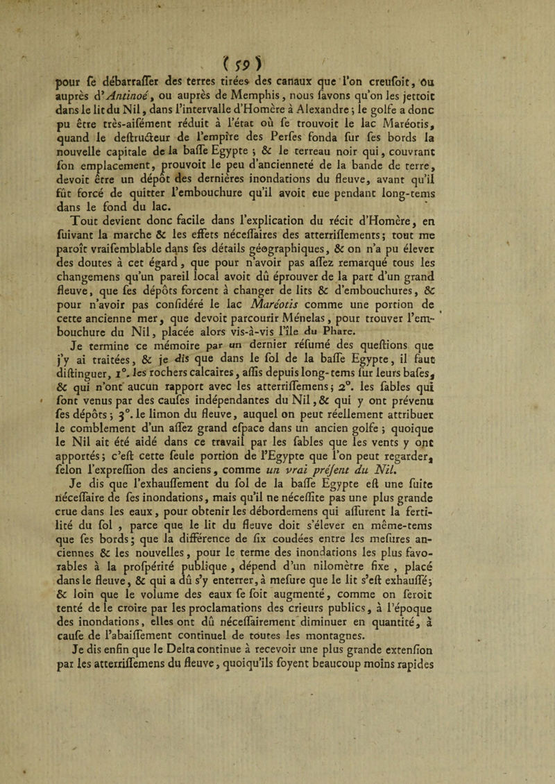 . '( !?) ! pour fe débarrafler des terres tirées des canaux que l’on creufoit. Ou auprès d’Antinoé t ou auprès de Memphis, nous favons quon les jectoit dans le lit du Nil, dans l’intervalle d’Homère à Alexandre ; le golfe a donc pu être très-aifément réduit à l’état où fe trouvoit le lac Maréotis, quand le deftruéteur de l’empire des Perfes fonda fur fes bords la nouvelle capitale de la baffe Egypte i &amp; le terreau noir qui, couvrant fon emplacement, prouvoit le peu d’ancienneté de la bande de terre, devoit être un dépôt des dernières inondations du fleuve, avant qu’il fût forcé de quitter l’embouchure qu’il avoit eue pendant long-tems dans le fond du lac. Tout devient donc facile dans l’explication du récit d’Homère, en fuivant la marche &amp; les effets néceffaires des atterrilîements ; tout me paroît vraifembiable dans fes détails géographiques, &amp; on n’a pu élever des doutes à cet égard, que pour n’avoir pas aifez remarqué tous les changemens qu’un pareil local avoit dû éprouver de la part d’un grand fleuve, que fes dépôts forcent à changer de lits &amp; d’embouchures, ÔC pour n’avoir pas confidéré le lac Maréotis comme une portion de cette ancienne mer, que devoit parcourir Ménelas, pour trouver l’em¬ bouchure du Nil, placée alors vis-à-vis l’île du Phare. Je termine ce mémoire par un dernier réfumé des queftions que j’y ai traitées, &amp; je dis que dans le fol de la balfe Egypte, il faut diftinguer, i°. les rochers calcaires, aflïs depuis long- tems fur leurs bafes, &amp; qui n’ont aucun rapport avec les atterriflfemens ; 2°. les fables qui font venus par des caufes indépendantes du Nil,&amp; qui y ont prévenu fes dépôts*, 3°.le limon du fleuve, auquel on peut réellement attribuer le comblement d’un allez grand efpace dans un ancien golfe ; quoique le Nil ait été aidé dans ce travail par les fables que les vents y ont apportés ; c’eft cette feule portion de l’Egypte que l’on peut regarder, félon l’expreflïon des anciens, comme un vrai préjent du Nil. Je dis que l’exhaulfement du fol de la balfe Egypte eft une fuite riéceflaire de fes inondations, mais qu’il ne néceflîte pas une plus grande crue dans les eaux, pour obtenir les débordemens qui alfurent la ferti¬ lité du fol , parce que le lit du fleuve doit s’élever en même-tems que fes bords; que la différence de lîx coudées entre les mefures an¬ ciennes &amp; les nouvelles, pour le terme des inondations les plus favo¬ rables à la profpérité publique , dépend d’un nilomèrre fixe , placé dans le fleuve, &amp; qui a dû s’y enterrer, à mefure que le lit s’eft exhaulfé; &amp; loin que le volume des eaux fe foit augmenté, comme on feroic tenté de le croire par les proclamations des crieurs publics, à l’époque des inondations, elles ont dû néceifairement diminuer en quantité, à caufe de l’abailfement continuel de toutes les montagnes. Je dis enfin que le Delta continue à recevoir une plus grande extenflon par les atterriffemens du fleuve, quoiqu’ils foyent beaucoup moins rapides