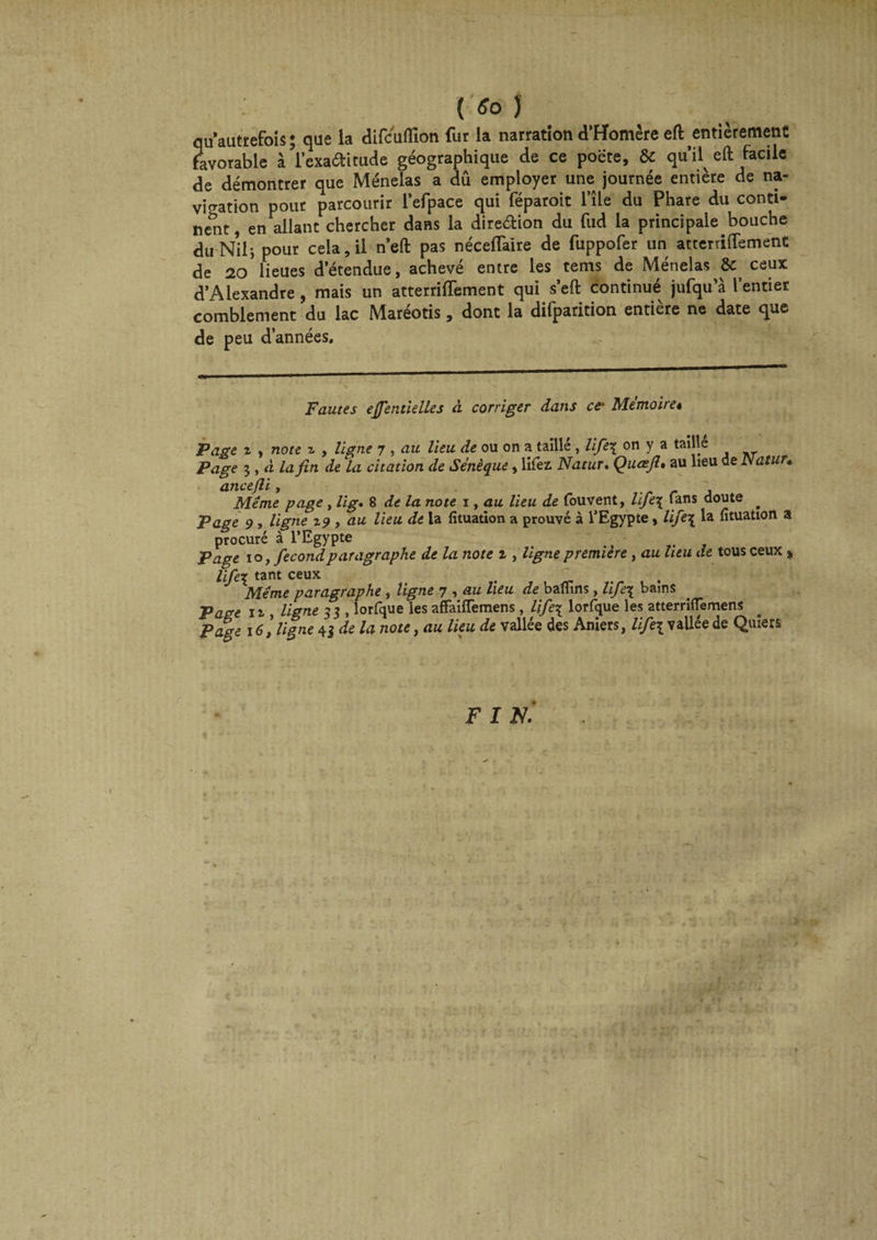 qu’autrefois; que la difcuflion fur la narration d’Homère eft entièrement favorable à l’exaditude géographique de ce poëte, & qu’il eft facile de démontrer que Ménelas a dû employer une journée entière de na¬ vigation pour parcourir l’efpace qui féparoit l’île du Phare du conti¬ nent, en allant chercher dans la diredion du fud la principale bouche du Nilj pour cela, il n’eft pas néceftàire de fuppofer un atterriftemenc de 20 lieues d’étendue, achevé entre les tems de Ménelas Se ceux d’Alexandre , mais un atterriftement qui s’eft continué jufqu’à l’entier comblement du lac Maréotis, dont la difparition entière ne date que de peu d’années. Fautes ejjentielles à corriger dans ce- Mémoire* Page z , note z , ligne 7 , au lieu de ou on a taillé , lifie\ on y a taillé Page 3 , à la fin de la citation de Sénèque, liiez. Natur. Qu ce fi * au lieu de Natur» ancefii, Meme page , lig. 8 de la note 1, au lieu de fouvent, life\ Tans doute ^ Page 9, ligne 19 , au lieu de la fituation a prouvé à l’Egypte, life\ la fituation a procuré à l’Egypte ■ Page 10, fécond paragraphe de la note z , ligne première, au heu de tous ceux » life\ tant ceux t _ Meme paragraphe , ligne 7 , au lieu de baflins, life\ bains Page il, ligne 33 , lorfque les affaifTemens , life\ lorfque les atterriffemens Page 161 ligne 43 de la note, au lieu de vallée des Aniers, life\ vallée de Quiets F I N.‘