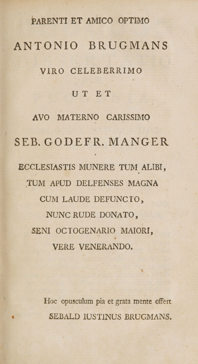 PARENTI ET AMICO OPTIMO ANTONIO BRUGMANS VIRO CELEBERRIMO UT ET AVO MATERNO CARISSIMO » • SEB. GODEFR. MANGER • + ECCLESIASTIS MUNERE TUM ALIBI, TUM APUD DELFENSES MAGNA CUM LAUDE DEFUNCTO, NUNC RUDE DONATO, SENI OCTOGENARIO MAIORI, VERE VENERANDO. Hoc opusculum pia et grata mente offert SEBALD IUSTINUS BRUGMANS.