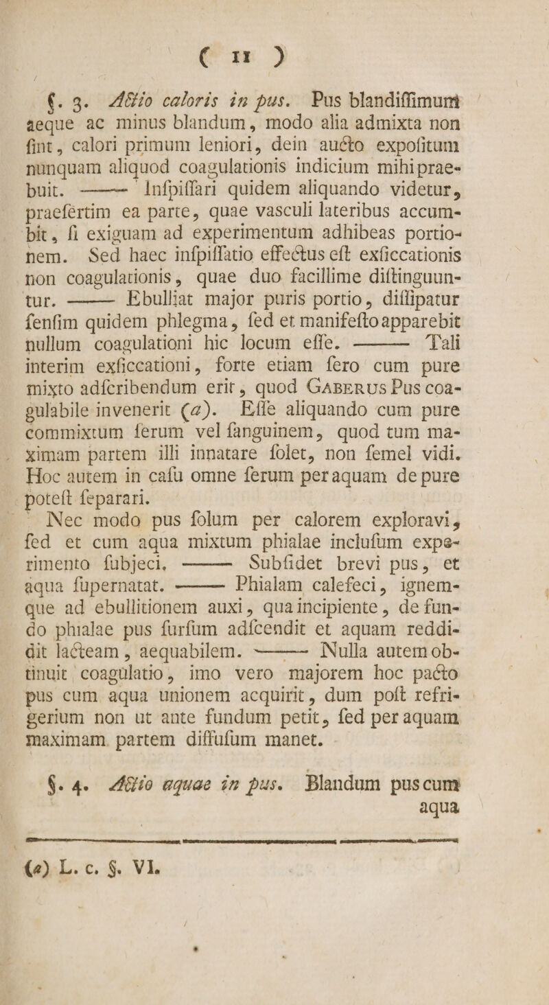 / 3» AEHo caloris in pus. Pus blandiffimunt aeque ac minus blandum, modo alia admixta non fint, calori primum leniori, dein audio expolitum nunquam aliquod coagulationis indicium mihi prae¬ buit. —— Infpiflari quidem aliquando videtur, praefertim ea parte, quae vasculi lateribus accum¬ bit , A exiguam ad experimentum adhibeas portio¬ nem. Sed haec infpiflatio effebluseA exficcationis non coagulationis, quae duo facillime dillinguun- tur. —- Ebulliat major puris portio, diffipatur fenfim quidem phlegma, fed et manifeftoapparebit nullum coagulationi hic locum e fle. -- Tali interim exficcationi, forte etiam fero cum pure mixto adfcribendum erit, quod GaberusPuscoa- gulabile invenerit (a). Efle aliquando cum pure commixtum ferum vel fanguinem, quod tum ma¬ ximam partem illi innatare folet, non femel vidi. Hoc autem in cafu omne ferum per aquam de pure potefl feparari. Nec modo pus folum per calorem exploravi, fed et cum aqua mixtum phialae inclufum expe¬ rimento fubjeci, - Sublidet brevi pus, et aqua fupernatat. - Phialam calefeci, ignem¬ que ad ebullitionem auxi, qua incipiente, defun¬ do phialae pus furfum adfcendit et aquam reddi¬ dit ladleam , aequabilem. ——- Nulla autem ob¬ tinuit coagulatio, imo vero majorem hoc padlo pus cum aqua unionem acquirit, dum polt refri¬ gerium non ut ante fundum petit, fed per aquam maximam partem diffufum manet. ♦ §. 4. AEHo aquae in pus. Blandum pus cum aqua (*) (*) L. c. 5« VI.