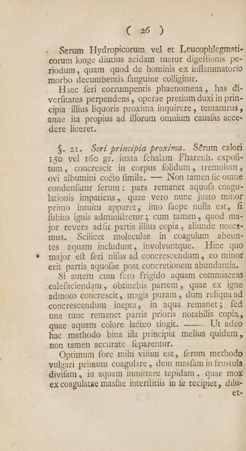 Serum Hydropicorum vel et Leucophlegmati- corum longe diutius acidam tuetur digeftionis pe- riodum, quam quod de hominis ex inflammatorio morbo decumbentis fanguine colligitur. Haec feri corrumpentis phaenomena, has di- verfitates perpendens , operae pretium duxi in prin¬ cipia illius liquoris proxima inquirere, tentaturus, anne ita propius ad illorum omnium causias acce¬ dere liceret. §. 2,1. Seri principia proxima. §£rum calori 150 vel 160 gr. iuxta fchalam Fharenh. expoli¬ tum , concrescit in corpus folidum, tremulum , ovi albumini cocto fimile. — Non tamen fic omne condenfatur ferum: pars remanet aquofa coagu¬ lationis impatiens , quae vero nunc justo minor primo intuitu apparet, imo fuepe nulla est, fi fubito ignis adminiftretur; cum tamen, quod ma¬ jor revera adiit partis illius copia, aliunde nosca¬ mus. Scilicet moleculae in coagulum abeun¬ tes aquam includunt, involvuntque. Hinc quo • major eft feri nifus ad concrescendum, eo minor erit partis aquofae post concretionem abundantia. Si autem cum fero frigido aquam commisceas calefaciendam, obtinebis partem, quae ex igne admoto concrescit, magis puram, dum reliqua ad concrescendum inepta, in aqua remanet; fed una tunc remanet panis prioris notabilis copia, quae aquam colore ladieo tingit. —— Ut adeo hac methodo bina illa principia melius quidem, non tamen accurate feparentur. Optimum fore mihi vifum est, ferum methodo vulgari primum coagulare, dein masfam in frustula ' divifam, in aquam immittere tepidam , quae mox ex coagulatae masfae interflitiis in fe recipiet, dilu¬ et-