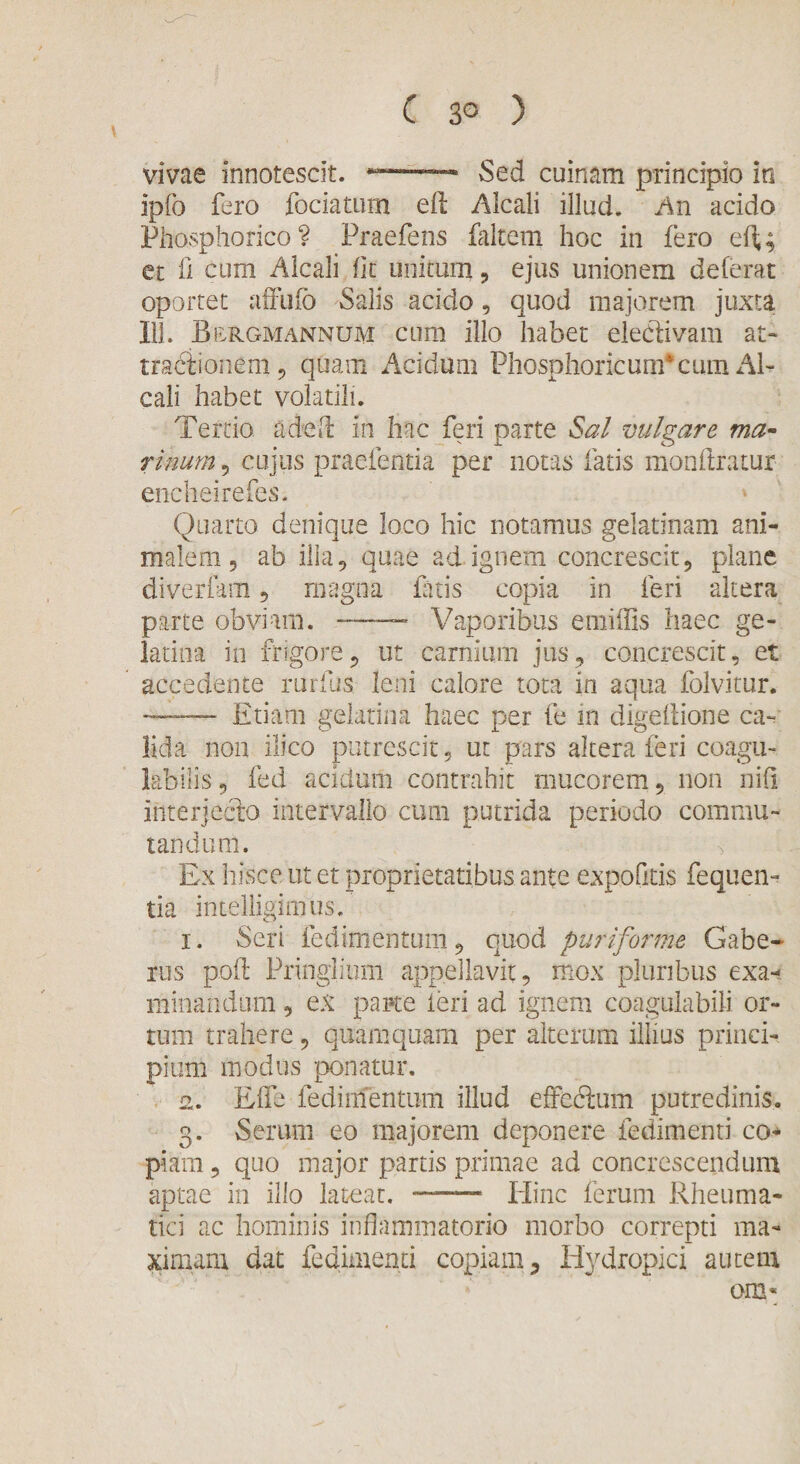 vivae innotescit. --- Sed cuinam principio in Ipfo fero fociatum eft Alcali illud. An acido PhOvSphorico ? Praefens faltem hoc in fero efl,; et fi cum Alcali fit unitum, ejus unionem deferat oportet affufo Salis addo, quod majorem juxta 111. Beugmannum cum illo habet eletSivam at- tradiionem, quam Acidum Phosphoricum*cum Al¬ cali habet volatili. Tertio adeflt in hac feri parte Sal vulgare ma¬ rinum , cujus praefentia per notas fatis monflratur encheirefes. Quarto denique loco hic notamus gelatinam ani¬ malem, ab illa, quae ad ignem concrescit, plane diverfam , magna fatis copia in feri altera parte obviam. — Vaporibus emiffis haec ge- latina in frigore, ut carnium jus, concrescit, et accedente rurftis leni calore tota in aqua folvitur. --Etiam gelatina haec per fe in digeftione ca¬ lida non ilico putrescit, ut pars altera feri coagu¬ labitis, fed acidum contrahit mucorem, non nifi interjecto intervallo cum putrida periodo commu¬ tandum. Ex hisce ut et proprietatibus ante expofkis fequen- tia intelligimus. 1. Seri fedimentum, quod puriforme Gabe- rus pofl Pringlium appellavit, mox pluribus exa¬ minandum , ex pane feri ad ignem coagulabili or¬ tum trahere, quamquam per alterum illius princi¬ pium modus ponatur. 2. Elie fedimentum illud effeftum putredinis. 3. Serum eo majorem deponere fedimenti co* piam, quo major partis primae ad concrescendum aptae in illo lateat. - Hinc ferum Rheuma¬ tici ac hominis inflammatorio morbo correpti ma¬ ximam dat fedimenti copiam 3 Hydropici autem om*