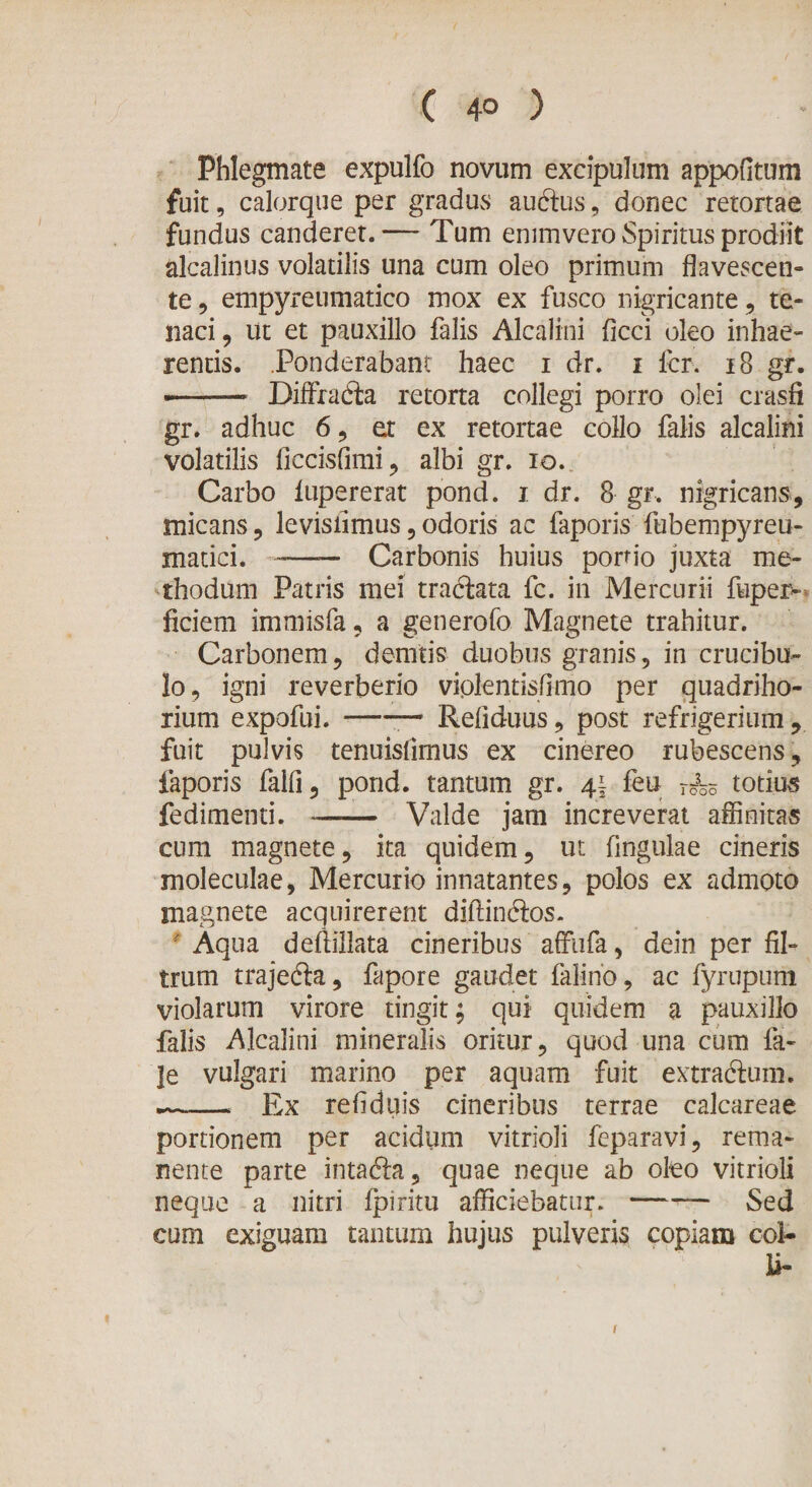 Phlegmate expulfo novum excipulum appofitum fuit, calorque per gradus audus, donec retortae fundus canderet.— Tum enimvero Spiritus prodiit alcalinus volatilis una cum oleo primum flavescen¬ te , empyreumatico mox ex fusco nigricante, te¬ naci , ut et pauxillo falis Alcalini ficci oleo inhae¬ rentis. .Ponderabant haec i dr. i fer. 18 gr. -.— Diffrada retorta collegi porro olei crasfi gr. adhuc 6, et ex retortae collo falis alcalini volatilis ficcisfimi, albi gr. io. Carbo lupererat pond. i dr. 8 gr. nigricans, micans, levisiimus , odoris ac faporis fubempyreu- matici. -—— Carbonis huius portio juxta me¬ thodum Patris mei tradata fc. in Mercurii fupex&gt; ficiem immisfa, a generofo Magnete trahitur. Carbonem, demtis duobus granis, in crucibu- lo, igni reverberio viplentisflmo per quadriho- rium expofui.-— Reflduus, post refrigerium , fuit pulvis tenuislimus ex cinereo rubescens, faporis falfi, pond. tantum gr. 41 feu T5k totius fedimenti. —— Valde jam increverat affinitas cum magnete, ita quidem, ut lingulae cineris moleculae, Mercurio innatantes, polos ex admoto magnete acquirerent diftindos. ' Aqua deflillata cineribus affufa, dein per fil- trum trajeda, fapore gaudet falino, ac fyrupum violarum virore tingit; qui quidem a pauxillo falis Alcalini mineralis oritur, quod una cum fa- je vulgari marino per aquam fuit extradum. .—— Ex reflduis cineribus terrae calcareae portionem per acidum vitrioli feparavi, rema¬ nente parte intada, quae neque ab oleo vitrioli neque a nitri fpiritu afficiebatur.-— Sed cum exiguam tantum hujus pulveris copiam coi- U- 1