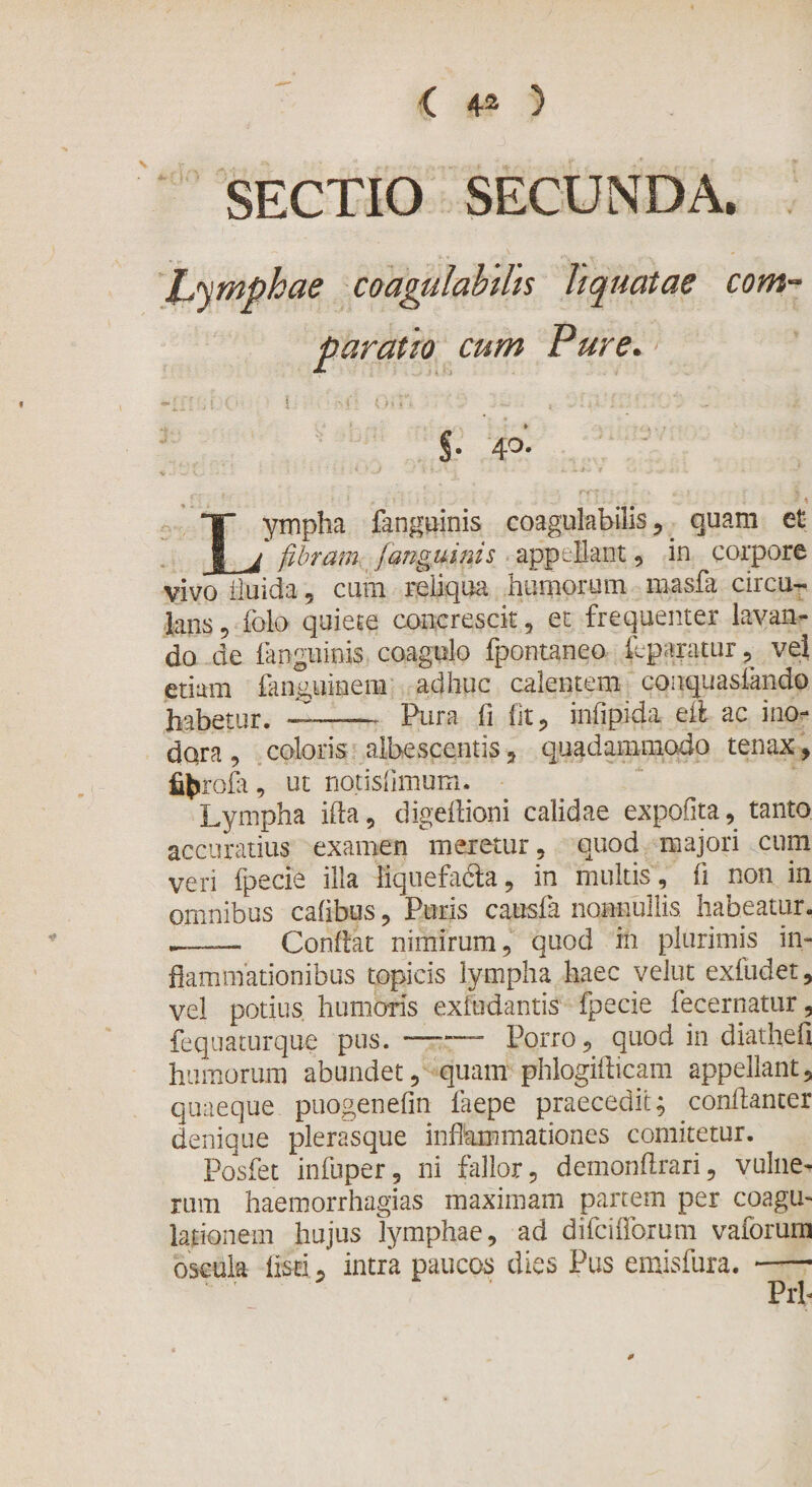 &lt; 4* &gt; SECTIO SECUNDA. Lymphae coagulabilis liquatae com¬ paratio cum Pure. | •,, r. §• 4°- Lympha fangqinis coagulabilis , quam et fibram (anguinis appellant , in corpore vivo fluida, cum reliqua humorum niasfa circu¬ lans ? folo quiete concrescit, et frequenter lavan¬ do de fanguinis coagulo fpontaneo ^paratur , vel etiam fanguinem adhuc calentem conquasiando habetur. ——— Pura fi fit, infipida eft ac ino¬ dora , coloris albescentis, quadammodo tenax, fifcrofa, ut notisfimum. Lympha ifla, digeflioni calidae expolita, tanto accuratius examen meretur , quod majori cum veri fpecie illa fiquefa&amp;a, in multis, fi non in omnibus cafibus, Puris causfa nonnullis habeatur. Conflat nimirum, quod in plurimis in¬ flammationibus topicis lympha haec velut exfudet, vel potius humoris exiudantis fpecie fecernatur, fequaturque pus. —— Porro, quod in diathefi humorum abundet, quam phlogifticam appellant, quaeque puogenefin faepe praecedit; conflanter denique plerasque inflammationes comitetur. Posfet infuper, ni fallor, demonflrari, vulne¬ rum haemorrhagias maximam partem per coagu¬ lationem hujus lymphae, ad difcifforum vaforum oscula listi, intra paucos dies Pus emisfura. -—- Prh 0