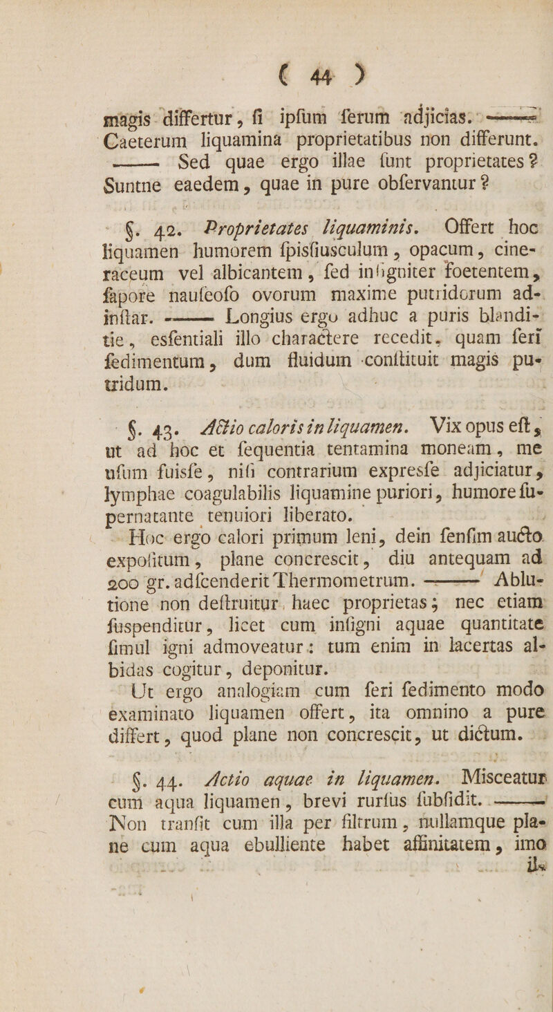 „ ^ * __a_ magis differtur, fi ipfum ferum adjicias. -— Caeterum liquamina proprietatibus non differunt. -- Sed quae ergo illae funt proprietates? Suntne eaedem, quae in pure obfervantur ? §. 42. Proprietates liquaminis. Offert hoc liquamen humorem fpisfiusculum, opacum, cine¬ raceum vel albicantem, fed inhgniter foetentem, fapore naufeofo ovorum maxime putridorum ad¬ indar. -- Longius ergu adhuc a puris blandi- tie, esfentiali illo charactere recedit, quam feri fedimentum, dum fluidum conffituit magis pu¬ tridum. §. 43. AB io caloris in liquamen. Vix opus eff , ut ad hoc et fequentia tentamina moneam, me ufumfuisfe, nifi contrarium expresfe adjiciatur, lymphae coagulabilis liquamine puriori, humorefu- pernatante tenuiori liberato. Hoc ergo calori primum leni, dein fenfim aufto expolitum, plane concrescit, diu antequam ad 200 gr. adfcenderitThermometrum. —- Ablu¬ tione non deflruitur haec proprietas; nec etiam fuspenditur, licet cum infigni aquae quantitate fimul igni admoveatur: tum enim in lacertas al¬ bidas cogitur, deponitur. Ut ergo analogiam cum feri fedimento modo examinato liquamen offert, ita omnino a pure differt, quod plane non concrescit, ut ditffum. §. 44. Actio aquae in liquamen. Misceatur cum aqua liquamen, brevi rurius fubfidit. - Non tranfit cum illa per filrrum, millamque pla¬ ne cum aqua ebulliente habet affinitatem, imo v \