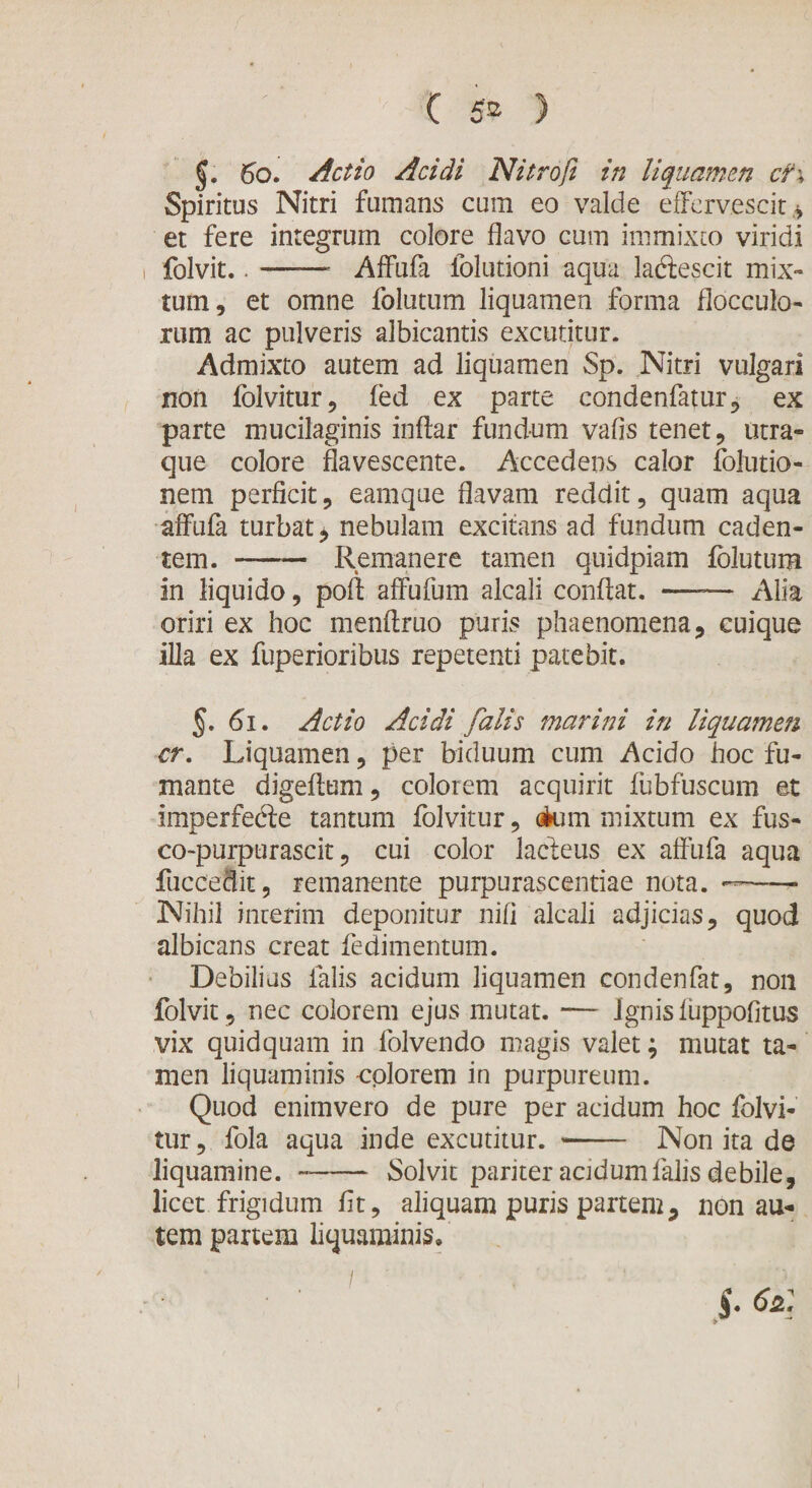 (J. 6b. Actio Acidi Nitrofi in liquamen cf\ Spiritus Nitri fumans cum eo valde effervescit* et fere integrum colore flavo cum immixto viridi i folvit..-- Affufa folutioni aqua laftescit mix¬ tum, et omne folutum liquamen forma flocculo¬ rum ac pulveris albicantis excutitur. Admixto autem ad liquamen Sp. Nitri vulgari non folvitur, fed ex parte condenfatur, ex parte mucilaginis inftar fundum vafis tenet, utra¬ que colore flavescente. Accedens calor folutio- nem perficit, eamque flavam reddit, quam aqua affufa turbat* nebulam excitans ad fundum caden¬ tem. -Remanere tamen quidpiam fclutum in liquido, poft affufum alcali conflat. —-— Alia oriri ex hoc menftruo puris phaenomena, cuique illa ex fuperioribus repetenti patebit. §. 61. Actio Acidi falis marini in liquamen cr. Liquamen, per biduum cum Acido hoc fu¬ mante digeftum, colorem acquirit fubfuscum et imperfecte tantum folvitur, &lt;Aum mixtum ex fus- co-purpurascit, cui color lacteus ex affufa aqua fuccedit, remanente purpurascendae nota. —-* Nihil interim deponitur nifi alcali adjicias, quod albicans creat fedimentum. Debilius falis acidum liquamen condenfat, non folvit , nec colorem ejus mutat. — Ignis fuppofitus vix quidquam in folvendo magis valet; mutat ta¬ men liquaminis colorem in purpureum. Quod enim vero de pure per acidum hoc folvi¬ tur , fola aqua inde excutitur. -- Non ita de liquamine.-Solvit pariter acidum falis debile, licet frigidum fit, aliquam puris partem, non au¬ tem partem liquaminis.