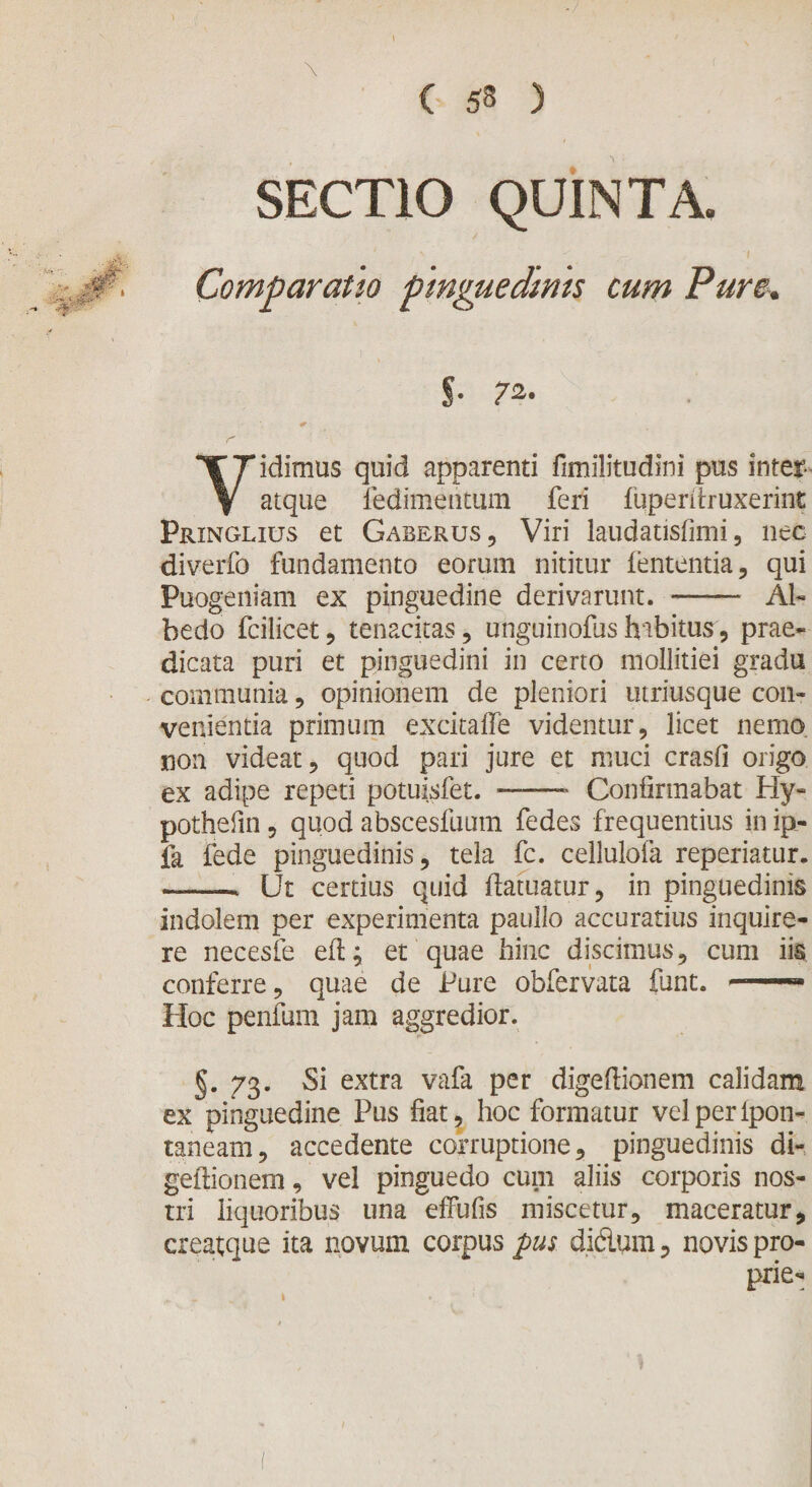 ( 53 ) \ SECTIO QUINTA. Comparatio pinguedinis cum Pure. S- 72- r Vidimus quid apparenti fimilitudini pus inter- atque fedimeritum feri fuperitruxerint Pringlius et Gaberus, Viri laudatisfimi , nec diverfo fundamento eorum nititur lententia, qui Puogeniam ex pinguedine derivarunt. - AI- bedo fcilicet, tenacitas, unguinofushabitus, prae¬ dicata puri et pinguedini in certo mollitiei gradu communia, opinionem de pleniori utriusque con¬ venientia primum excitalTe videntur, licet nemo non videat, quod pari jure et muci crasfi origo ex adipe repeti potuisfet. -- Confirmabat Hy« pothefm, quod abscesfuum fedes frequentius in ip- fa fede pinguedinis, tela fc. cellulofa reperiatur. -. Ut certius quid ftatuatur, in pinguedinis indolem per experimenta paullo accuratius inquire¬ re necesfe ed; et quae hinc discimus, cum iis conferre, quae de Pure obfervata funt. 1 Hoc penium jam aggredior. §. 73. Si extra vafa per digeftionem calidam ex pinguedine Pus liat, hoc formatur velperipon- taneam, accedente corruptione, pinguedinis di- geftionem, vel pinguedo cum aliis corporis nos¬ tri liquoribus una effufis miscetur, maceratur, creatque ita novum corpus pus didum, novis pro¬ prie- 1