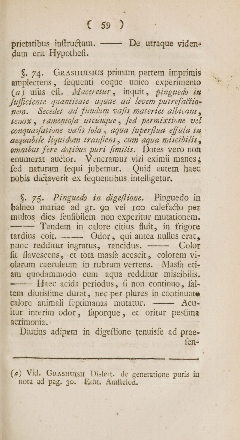 prietatibus inflructum. -- De utraque viden¬ dum erit Hypotheli. §. 74. Grashuisius primam partem imprimis amplectens, lequenti eoqoe unico experimento (a) uiiis eft. Maceretur, inquit, pinguedo in jujjiciente quantitate aquae ad levem putrefactio¬ nem. Secedet ad fundam vafis materies albicans , tenax, ramento]a utcunque, Jed permixtione vel conquasfathne vafis hia, aqua /uperflua ejfuja in aequabile liquidum tr an fi ens , cum aqua miscibili s9 omnibus fere dotibus puri ftmilis. Dotes vero non enumerat audior. Veneramur viri eximii manes; fed naturam iequi jubemur. Quid autem haec nobis dictaverit ex fequentibus intelligetur. §. 75. Pinguedo in digeftione. Pinguedo in balneo mariae ad gr. 90 vel 100 calefadto per multos dies fenfibilem non experitur mutationem. -Tandem in calore citius fluit, in frigore tardius coit. - Odor, qui antea nullus erat, nunc redditur ingratus, rancidus. - Color fit flavescens, et tota masla acescit, colorem vi» olarum caeruleum in rubrum vertens. Masfa eti¬ am quodammodo cum aqua redditur miscibilis. —- Haec acida periodus, fi non continuo, lal- tem diutisiime durat, nec per plures in continuat© calore animali feptimanas mutatur.-Acu¬ itur interim odor, iaporque, et oritur pesfima acrimonia. Diutius adipem in digefiione tenuisfe ad prae- fen- (a) Vid. Grashuisii Disfert. de generatione puris in nota ad pag. 30. Edit. Amfieiod.