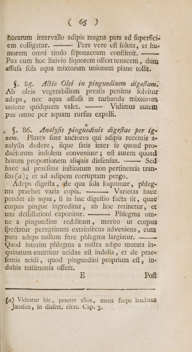 fibrarum intervallo adipis magna pars ad fiiperfici* em colligatur. -- Pars vere eft follita, et hu« morem omni titulo faponaceum conftituit. -- Pus cum hoc lixivio liquorem offert tenacem, dum affufa fola aqua mixtorum unionem plane tollit. §. 85. A&amp;io Olei in pinguedinem digefiam* Ab oleis vegetabilium preslis penitus folvitur adeps , nec aqua affula in turbanda mixtorum unione quidquam valet. -- Vidimus autem pus omne per aquam rurfus expelli. §. 86. Andlyfis pinguedinis digeftae per ig« nem. Plures funt audores qui adipis recentis a- nalyfin dedere, iique fatis inter fe quoad pro* dudorum indolem conveniunt; eft autem quoad horum proportionem aliquis disfenfus. -—— Sed haec ad praefens inftitutum non pertinentia tran- feo et ad adipem corruptam pergo. Adeps digefta, de qua fola loquimur, phleg¬ ma praebet varia copia. --- Varietas haec pendet ab aqua, fi in hac digeftio fada fit, quae corpus pingue ingreditur, ab hoc retinetur, ec una deiiillationi exponitur. --* Phlegma om¬ ne a pinguedine redditum, merito ut corpus fpedatur peregrinum extrinfecus adveniens, cum pura adeps nullum fere phlegma largiatur. --. Quod interim phlegma a noftra adipe mutata in¬ quinatum emittitur acidae eft indolis, et de prae* fentia acidi, quod pinguedini proprium eft, in¬ dubia teitimonia offert. E Poft Videatur hic, praeter alios, meus faepe laudatus Jansleii, in disiert. citat. Cap. 3.