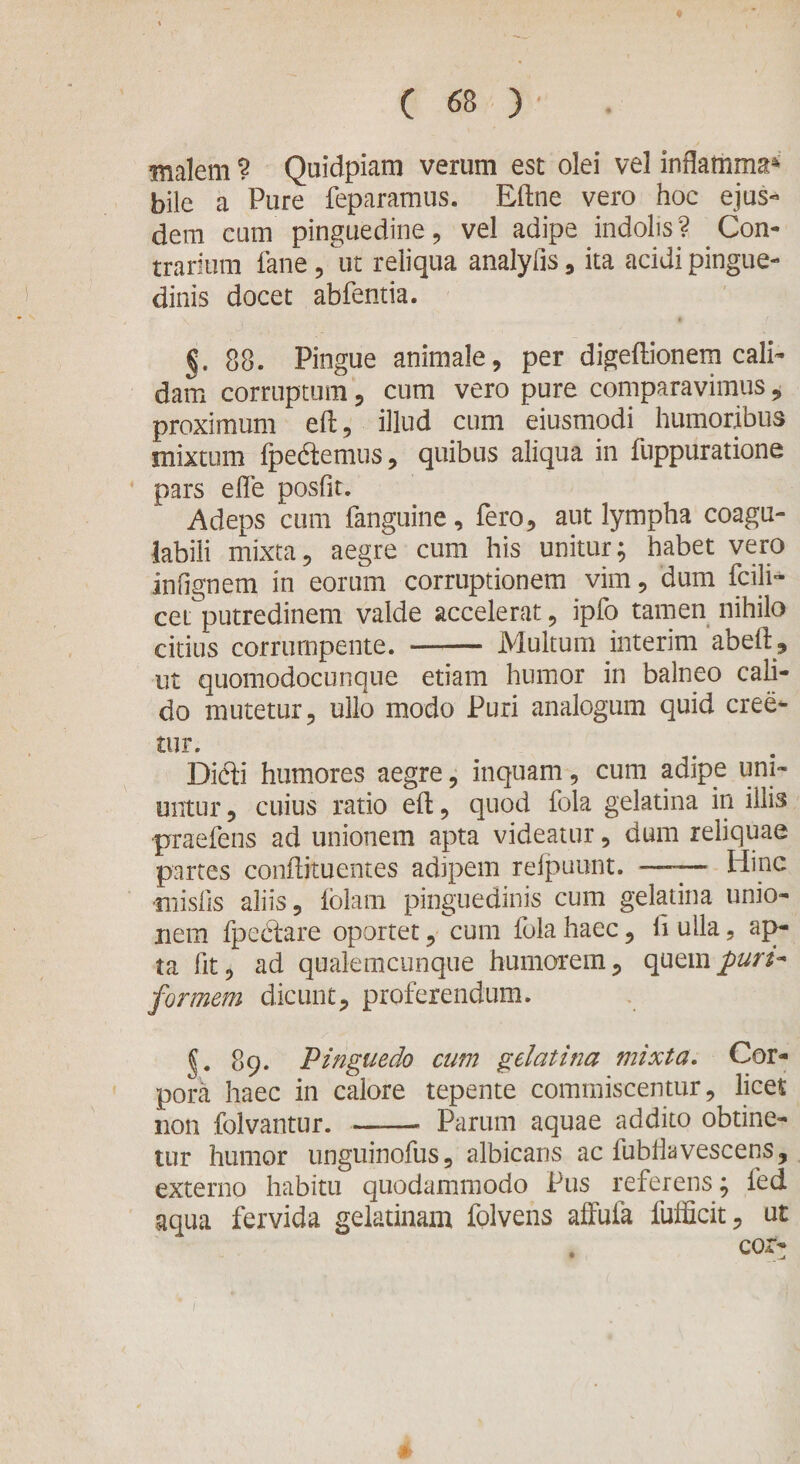 tf ( 68 )' . malem ? Quidpiam verum est olei vel inflatiima* bile a Pure feparamus. Eftne vero hoc ejus- dem cum pinguedine, vel adipe indolis? Con¬ trarium fane, ut reliqua analyfis, ita acidi pingue¬ dinis docet abfentia. §. 88. Pingue animale, per digeftionern cali¬ dam corruptum, cum vero pure comparavimus , proximum eft, illud cum eiusmodi humoribus mixtum fpedemus, quibus aliqua in fuppuratione pars elfe posfit. Adeps cum fanguine, fero, aut lympha coagu- labili mixta, aegre cum his unitur; habet vero infignern in eorum corruptionem vim, dum fcili- cet putredinem valde accelerat, ipfo tamen nihilo citius corrumpente. - Multum interim ab eft, ut quomodocunque etiam humor in balneo cali¬ do mutetur, ullo modo Puri analogum quid cree- tur. Didi humores aegre, inquam, cum adipe uni¬ untur , cuius ratio eft, quod fola gelatina in illis praefens ad unionem apta videatur, dum reliquae partes conftituentes adipem refpuunt. —— Hinc misfis aliis, folam pinguedinis cum gelatina unio¬ nem fpedare oportet, cum fola haec, li ulla, ap¬ ta lit, ad qualemcunque humorem, quem puri- formem dicunt, proferendum. {. 89. Pinguedo cum gelatina mixta. Cor¬ pora haec in calore tepente commiscentur, licet non folvantur. —— Parum aquae addito obtine¬ tur humor unguinofus, albicans ac fubftavescens, externo habitu quodammodo Pus referens; fed aqua fervida gelatinam folvens affufa fufficit, ut cor-