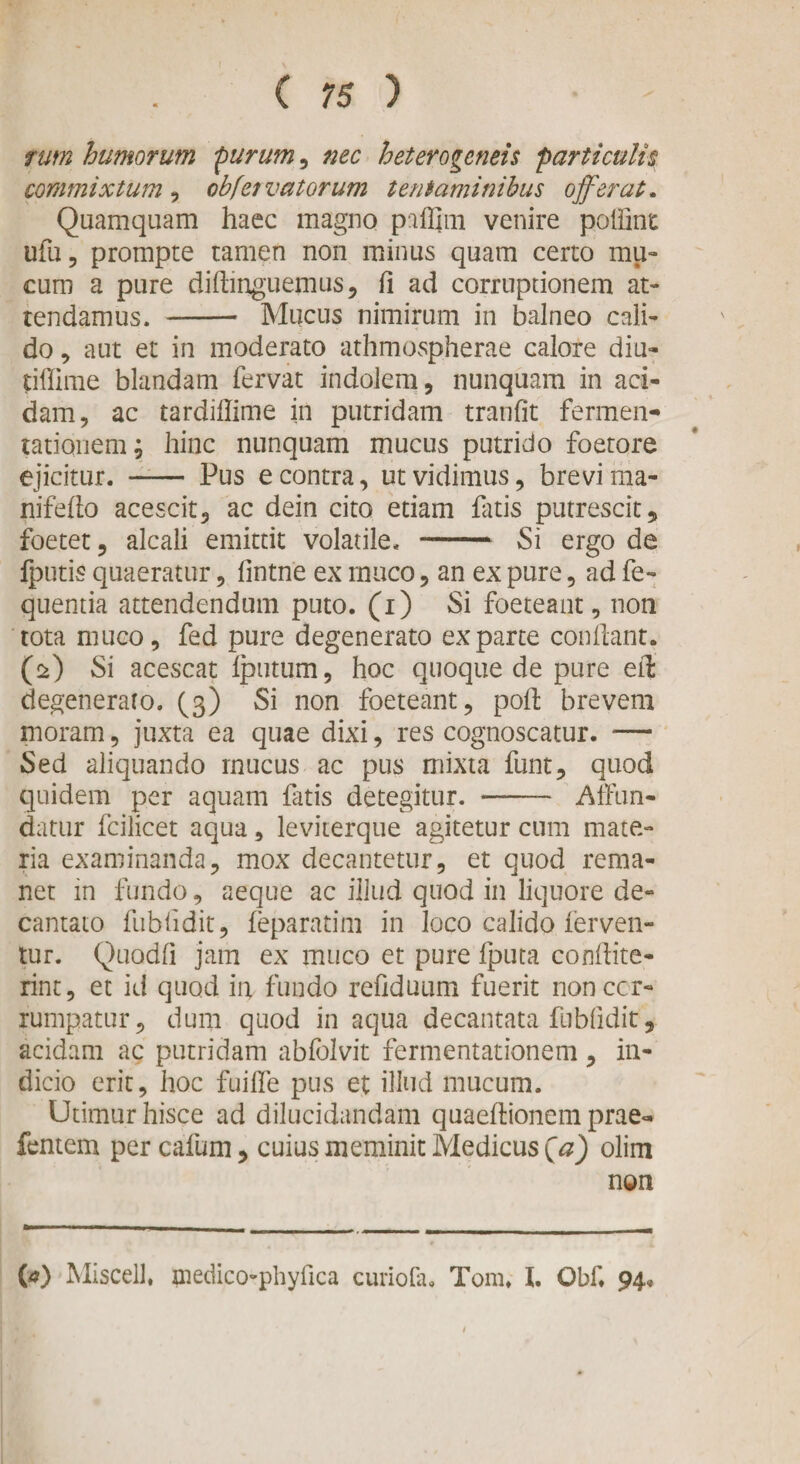 tum humorum purum, nec heterogeneis particulis commixtum , obfetvatorum tentaminibus offerat. Quamquam haec magno paffim venire poldnt ufu, prompte tamen non minus quam certo mu¬ cum a pure diftinguemus, d ad corruptionem at¬ tendamus* - Mucus nimirum in balneo cali¬ do , aut et in moderato athmospherae calore diu- tiffime blandam fervat indolem, nunquam in aci¬ dam, ac tardiflime in putridam tranfit fermen- tatiquem; hinc nunquam mucus putrido foetore ejicitur. —— Pus e contra, ut vidimus, brevi ma- nifedo acescit, ac dein cito etiam fluis putrescit, foetet, alcali emittit volatile. — Si ergo de fputis quaeratur, fmtne ex muco, an ex pure, ad fe- quentia attendendum puto, (i) Si foeteant, non tota muco, fed pure degenerato exparte condant. (2) Si acescat fputum, hoc quoque de pure eft degeneraro. (3) Si non foeteant, pod brevem moram, juxta ea quae dixi, res cognoscatur. — Sed aliquando mucus ac pus mixta funt, quod quidem per aquam fatis detegitur. - Affun¬ datur fcilicet aqua, leviterque agitetur cum mate¬ ria examinanda, mox decantetur, et quod rema¬ net in fundo, aeque ac illud quod in liquore de¬ cantato fubiidit, feparatim in loco calido ferven¬ tur. Quodd jam ex muco et pure fputa condite- rint, et id quod iu fundo refiduum fuerit non cor¬ rumpatur, dum quod in aqua decantata fnbfidit, acidam ac putridam abfblvit fermentationem, in¬ dicio erit, hoc fuilfe pus et illud mucum. Utimur hisce ad dilucidandam quaedionem prae« lentem per cafum, cuius meminit Medicus (a) olim non (a) Miscell, medico-phyfica curiodu Tom. I. Obd 94»