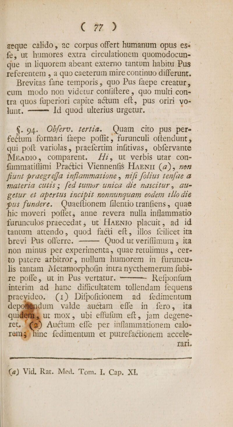 aeque calido, ac corpus offert humanum opus es- fe, ut humores extra circulationem quomodocun- que m liquorem abeant externo tantum habitu Pus referentem , a quo caeterum mire continuo differunt. Brevitas fane temporis, quo Pus faepe creatur, cum modo non videtur confidere, quo multi con¬ tra quos fuperiori capite adum ed, pus oriri vo¬ lunt. - Id quod ulterius urgetur. i §. 94. Obferv. tertia. Quam cito pus per- fedum formari laepe poflic, furunculi odendunt, qui pod variolas, praefertirn infltivas, obfervante Meadio, comparent. Hi, ut verbis utar con- fummatiflimi Pradici Viennen(i&amp; Haenii (0), non fiunt praegrejja inflammatione, nifl folius tenfae a materia cutis; fed tumor unica die nascitur, au¬ getur et apertus incipit nonnunqnam eodem illo die pus fundere. Quaedionem filentio tranfiens, quae hic moveri poffet, anne revera nulla inflammatio furunculos praecedat, ut Haenio placuit, ad id tantum attendo, quod fadi ed, illos fcilicet ita brevi Pus offerre. - Quod ut veriffimum, ita non minus per experimenta, quae retulimus, cer¬ to patere arbitror, nullum humorem in furuncu¬ lis tantam Metamorpholin intra nycthemerum fubi- re polle, ut in Pus vertatur. -- Refponfum interim ad hanc difficultatem tollendam fequens praevideo. (1) Difpofidonem ad fedimentum deponendum valde a udam effe in fero, ita quidem, ut mox, ubi effulum ed, jam degene- iet.. (2) Auctum effe per inflammationem calo¬ rem hinc fedimentum et putrefactionem accele- . / rari. (a) Vid. Rat. Med. Tom. I. Cap. XI.