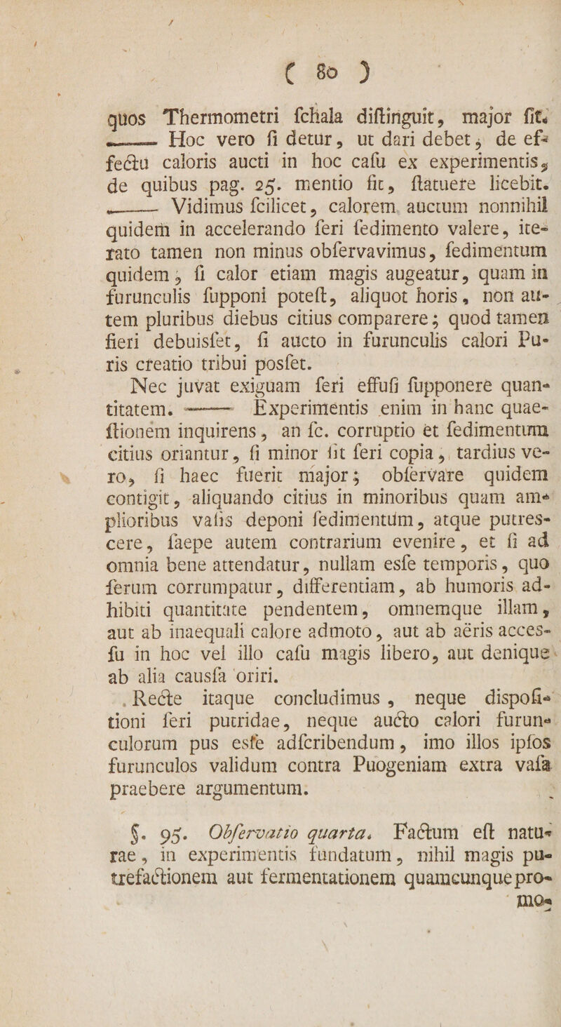 / c 80 ) quos Thermometri fchala diftiriguit, major fit. —— Hoc vero fi detur, ut dari debet , de ef- fedlu caloris aucti in hoc cafu ex experimentis „ de quibus pag. 25. mentio fit, fiatuete licebit. __— Vidimus fcilicet, calorem auctum nonnihil quidem in accelerando feri fedimento valere, ite¬ rato tamen non minus obfervavimus, fedimentum quidem, fi calor etiam magis augeatur, quam in furunculis fupponi poteft, aliquot horis, non au¬ tem pluribus diebus citius comparere; quod tamen fieri debuisfet, fi aucto in furunculis calori Pu¬ ris creatio tribui posfet. Nec juvat exiguam feri effufi fupponere quan¬ titatem. ™— Experimentis enim in hanc quae- ftionem inquirens, an fc. corruptio et fedimentmn citius oriantur, fi minor iit feri copia, tardius ve¬ ro, fi haec fuerit major; obfervare quidem contigit, aliquando citius in minoribus quam am* plioribus vafis deponi fedimentum, atque putres¬ cere , faepe autem contrarium evenire, et fi ad omnia bene attendatur, nullam esfe temporis, quo ferum corrumpatur, differentiam, ab humoris ad¬ hibiti quantitate pendentem, omnemque illam, aut ab inaequali calore admoto, aut ab aeris acces- fu in hoc vel illo cafu magis libero, aut denique ab alia causfa oriri. Recle itaque concludimus , neque dispofi-* doni feri putridae, neque aufto calori furun* culorum pus esfe adfcribendum, imo illos ipfos furunculos validum contra Puogeniam extra vafa praebere argumentum. §. 95. Obfervatio quarta* Faftum efi: natu* rae, in experimentis fundatum, nihil magis pu¬ trefactionem aut fermentationem quamcunque pro- * mo«