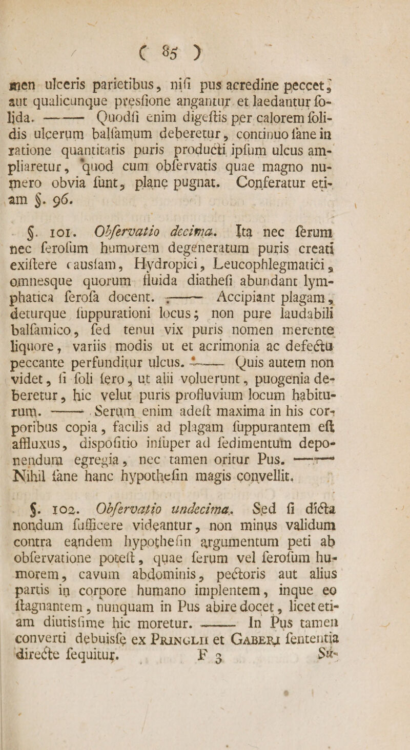 men ulceris parietibus, ni fi pus acredine peccet, aut qualicunque presfione angantur et laedantur fo- lida.-Quodfi enim digeftis p,er calorem fbli- dis ulcerum balfamum deberetur, continuo lane in ratione quantitatis puris producti ipfum ulcus am¬ pliaretur, quod cum obfervatis quae magno nu¬ mero obvia funt, plane pugnat. Conferatur eti¬ am §. 9 6. §. ioi. Obfervat io decima,. Ita nec ferum nec ferofum humorem degeneratum puris creati exillere causiam, Hydropici, Leucophlegmaticis omnesque quorum fluida diathefi abundant lym¬ phatica ferofa docent. .-Accipiant plagam, deturque fiippurationi locus; non pure laudabili balfamico, fed tenui vix puris nomen merente liquore , variis modis ut et acrimonia ac defe&amp;u peccante perfunditur ulcus. ™— Quis autem non videt, li foli iero, ut alii voluerunt, puogenia de¬ beretur , hic velut puris profluvium locum habitu¬ rum. - Serum, enim adeit maxima in his cor-? poribus copia, facilis ad plagam fuppurantem efl affluxus, dispofitio infuper ad fedimentum depo¬ nendum egregia, nec tamen oritur Pus. —r— Nihil fane hanc hypothefin magis convellit. §. 102. Obfervatio undecima,. Sed fi didla nondum fufficere videantur, non minus validum contra eandem hypothefin argumentum peti ab obfervatione potefl, quae (erum vel ferofum hu¬ morem, cavum abdominis, pedtoris aut alius partis in corpore humano implentem, inque eo ilagnantem, nunquam in Pus abire docet, licet eti¬ am diutislime hic moretur.-In Pus tamen converti debuisfe ex Pringlu et Gaberj fententja diredle fequitui*. F 3