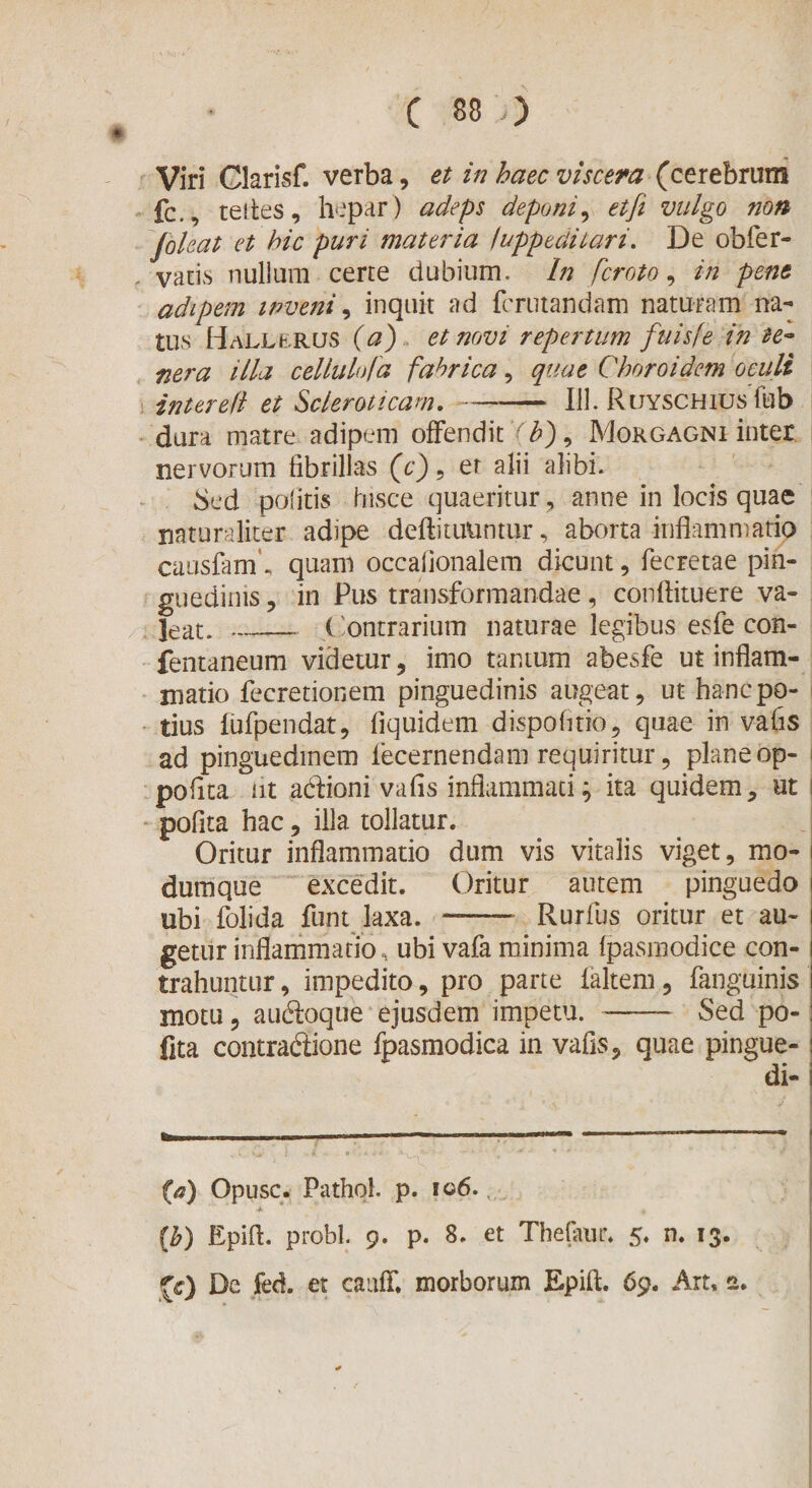 Viri Clarisf. verba, et in haec viscera (cerebrum fc., teites, hepar) adeps deponi, et fi vulgo non foleat et hic puri materia iuppeclitari. De obfer¬ varis nullum certe dubium. In fcroto, in pene adipem inveni, inquit ad fmuandam naturam na¬ tus Hallbrus (a) et novi repertum fuisfe in te¬ nera illa cellulofa fabrica, quae Choroidem oculi inter e (l et Scleroticam. --111. Ruyschius fub dura matre adipem offendit A), Morgagni inter nervorum fibrillas (c) , er alii alibi. Sed politis hisce quaeritur , anne in locis quae naturaliter adipe deftituuntur, aborta inflammatio causfam\ quam occalionalem dicunt, fecretae pin¬ guedinis , in Pus transformandae, conftituere va¬ leat. _ (Contrarium naturae legibus esfe con- fentaneum videtur, imo tantum abesfe ut inflam¬ matio fecretionem pinguedinis augeat, ut hancpo- | tius iufpendat, fiquidem dispofitio, quae in vafis ad pinguedinem lecernendam requiritur, plane op- pofita at adioni vafis inflammati ^ ita quidem, ut pofita hac, illa tollatur. Oritur inflammatio dum vis vitalis viget, mo- i durnque excedit. Oritur autem pinguedo i ubi folida funt laxa. - Rurfus oritur et au- i getur inflammatio, ubi vafa minima (pasniodice con- i trahuntur, impedito, pro parte laltem, fanguinis i motu, audoque ejusdem impetu.-Sed po-: flta contradione fpasmodica in vafis, quae pingue-: di-1 (a) Opusc. Pathol. p. 106. (b) Epifl. probi. 9. p. 8. et Thefaur. 5. n. 13. (c) De fed. et cauff. morborum Epifl. 69. Art, a.