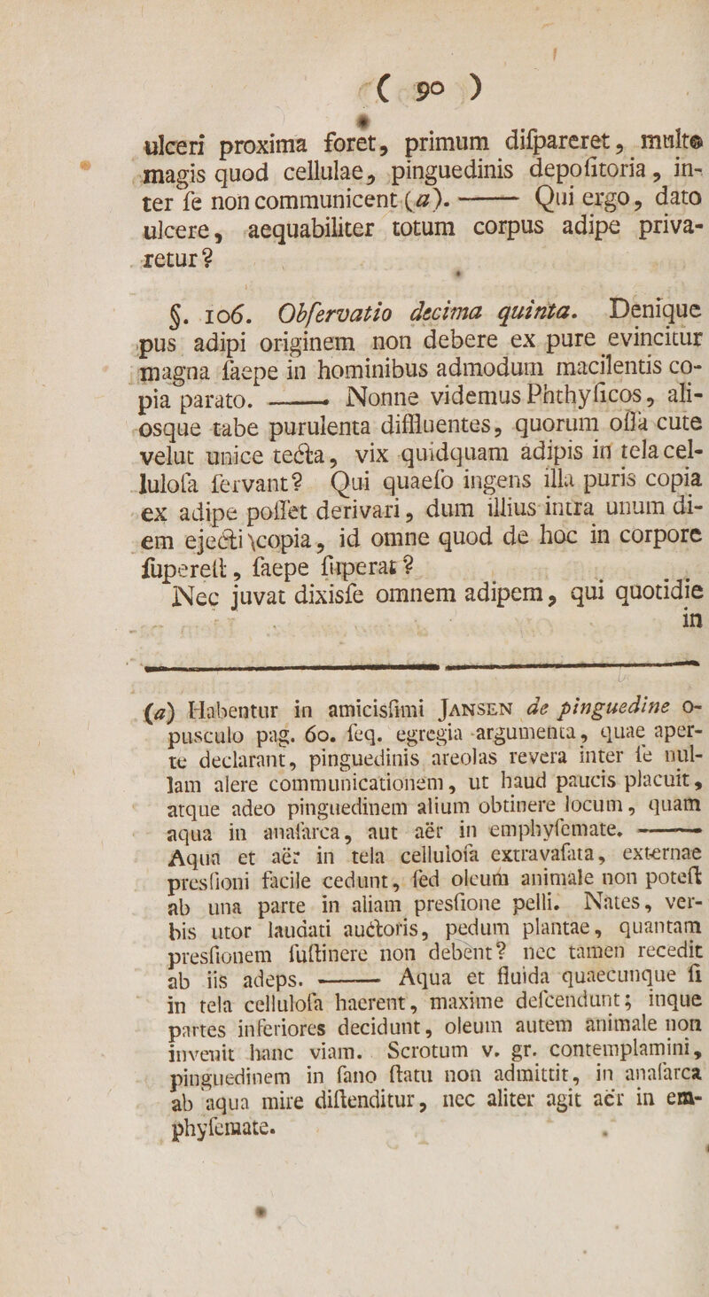 ( 9° ) t ulceri proxima foret, primum difpareret, mult® magis quod cellulae, pinguedinis depolitoria, in¬ ter fe non communicent (0).- Qui ergo, dato ulcere, aequabiliter totum corpus adipe priva¬ retur? * ' §. 106. Obfervatio decima quinta. Denique pus adipi originem non debere ex pure evincitur magna faepe in hominibus admodum macilentis co¬ pia parato. ——* Nonne videmusPhthyficos, ali- osque tabe purulenta diffluentes, quorum olla cute velut unice tedla, vix quidquam adipis in telacel- lulofa fervant? Qui quaefo ingens illa puris copia ex adipe pollet derivari, dum illius intra unum di¬ em ejedti y:opia, id omne quod de hoc in corpore fuperefl, faepe fuperat ? Nec juvat dixisfe omnem adipem, qui quotidie . in {a) Habentur in amicisfimi Jansen de pinguedine 0- pusculo pag. 60. feq. egregia argumenta , quae aper¬ te declarant, pinguedinis areolas revera inter fe nul¬ lam alere communicationem, ut haud paucis placuit, atque adeo pinguedinem alium obtinere Jocum, quam aqua in anafarca, aut aer in emphyfemate.-—* Aqua et aer in tela cellulofa extravafata, externae presfioni facile cedunt, fed oleum animale non potefl ab una parte in aliam presfione pelli. Nates, ver¬ bis utor laudati autforis, pedum plantae, quantam presflonem fuftinere non debent? nec tamen recedit ab iis adeps. -— Aqua et fluida quaecunque fi in tela cellulofa haerent, maxime defeendunt; inque partes inferiores decidunt, oleum autem animale non invenit hanc viam. Scrotum v. gr. contemplamini, pinguedinem in fano flatu non admittit, in anafarca. ab aqua mire diftenditur, nec aliter agit aer in em¬ phyfemate.