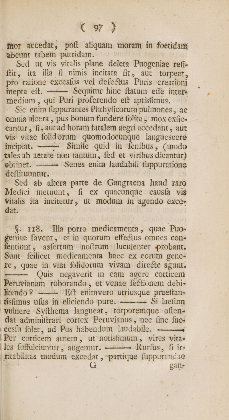 mor accedat, poft aliquam moram in foetidam abeunt tabem pucridam. Sed ut vis vitalis plane deleta Puogeniae refi- flit, ita illa fi nimis incitata fit, aut torpeat, pro ratione excesfus vel defeclus Puris creationi inepta ell. - Sequitur hinc flatum efle inter¬ medium 9 qui Puri proferendo efl aptisfimus. Sic enim fuppurantes Phthyficorumpulmones, ac omnia ulcera, pus bonum fundere folica , mox exfic- cantur, fi, aut ad horam fatalem aegri accedant, aut vis vitae folidorum quomodocunque languescere incipiat. -7- Simile quid in lenibus, (modo tales ab aetate non tantum, fed et viribus dicantur) obtinet. - Senes enim laudabili fuppuratione deflituuntur. Sed ab altera parte de Gangraena haud raro Medici metuunt, fi ex quacunque causfa vis vitalis ita incitetur, ut modum in agendo exce¬ dat. §. 118. Illa porro medicamenta, quae Puo¬ geniae favent, et in quorum effedtus omnes con¬ tendunt , asfertum noflrum luculenter probant. Sunt fcilicet medicamenta haec ex eorum gene¬ re, quae in vim folidorum vivam direcle agunt. - Quis negaverit in eam agere corticem Peruvianam roborando, et venae fedlionem debi¬ litando? -Efl enimvero utriusque praeflan- tisfimus ufus in eliciendo pure. -— Si laefum vulnere Syflhema langueat, torporemque oflen- dat adminiflrari cortex Peruvianus, nec fine fuc- cesfu folet, ad Pus habendum laudabile. -.. Per corticem autem, ut notisfimum, vires vita¬ les fuffulciuntur, augentur. - Rurfus, fi ir¬ ritabilitas modum excedat, partique fuppurandae G gan-