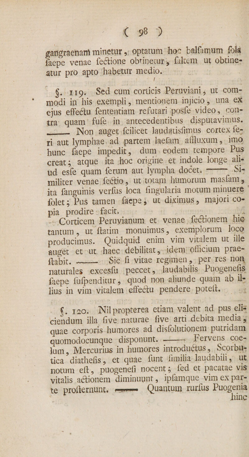 gatigraenanl minetur, optatum hoc balfimum fok faepe venae fectione obtinetur-, falcem ut obtine¬ atur pro apto habetur medio. §. 119. Sed cum corticis Peruviani, ut com¬ modi in his exempli, mentionem injicio, una ex ejus effeCtu fententiam refutari posfe video, con¬ tra quam fufe in antecedentibus disputavimus. - Non auget fcilicet laudatisiimus cortex fe¬ ri aut lymphae ad partem laefam affluxum, imo hunc faepe impedit, dum eodem tempore Pus creat; atque ita hoc origine et indole longe ali¬ ud esfe quam ferum aut lympha docet* - Si¬ militer venae fectio, ut totam humorum masfam, ita fanguinis verfus loca fingularia motum minuere folet; Pus tamen faepe * ut diximus, majori co¬ pia prodire facit* &gt; Corticem Peruvianum et venae feCtionem hic tantum, ut flarim monuimus, exemplorum loco producimus. Quidquid enim vim vitalem ut ille auget et ut haec debilitat, idem omcium prae¬ dabit. _— Sic fi vitae regimen, per res non naturales excesfu peccet, laudabilis Puogenefis faepe fufpendittir, quod non aliunde quam ab il¬ lius in vim vitalem effebtu pendere potell. f. ico. Nilpropterea etiam valent ad pus eli¬ ciendum illa five naturae five arti debita media, quae corporis humores ad disfolutionem putridam quomodocunque disponunt. -Fervens coe¬ lum , Mercurius in humores introductus, Scorbu¬ tica diathefis, et quae funt fimilia laudabili, ut notum efl, puogeneli nocent; ied et pacatae vis vitalis affionem diminuunt, ipfamque vim ex par¬ te proilernunt. Quantum rurfus Puogenia r hinc