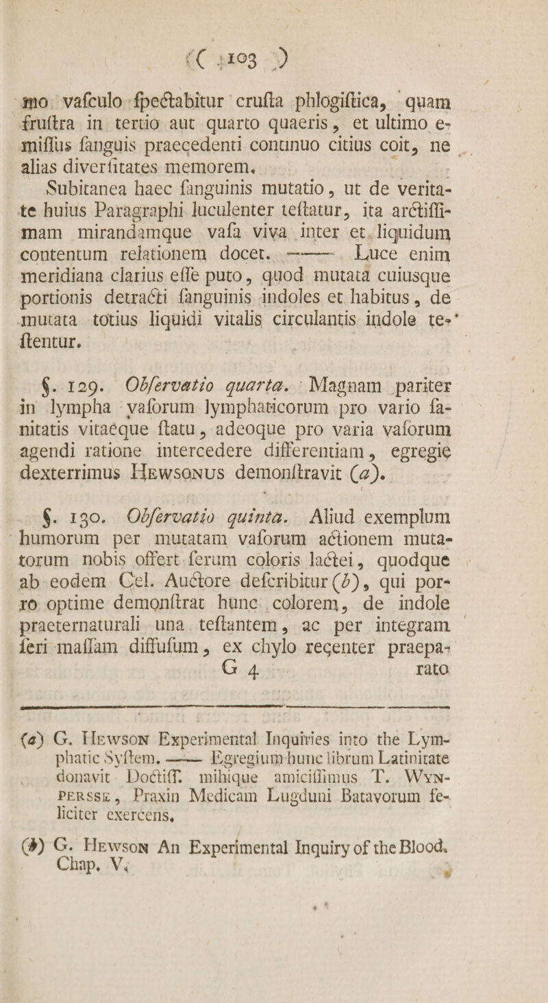 ✓ (C 4IG3 .) jfno vafculo fpeftahitur crufla phlogiflica, quam frullra in tertio aut quarto quaeris , et ultimo e» rniflus fanguis praecedenti continuo citius coit, ne alias diverfitates memorem, Subitanea haec fanguinis mutatio, ut de verita¬ te huius Paragraphi luculenter teflatur, ita ardtiffi- mam mirandam que vafa viva inter et liqiuidum contentum relationem docet.-Luce enim meridiana clarius elfeputo, quod mutata cuiusque portionis detracti fanguinis indoles et habitus, de mutata totius liquidi vitalis circulantis indole te-‘ flentur. §. 129. Obfervatio quarta. Magnam pariter in lympha vaforum lymphaticorum pro vario fa- nitatis vitaeque flatu 3 adeoque pro varia vaforum agendi ratione intercedere differentiam, egregie dexterrimus Hewsqnus demonftravit (V). { J. 130. Obfervatio quinta. Aliud exemplum humorum per mutatam vaforum actionem muta¬ torum nobis offert ferum coloris ladtei, quodque ab eodem Cei. Auftore deferibitur (£), qui por¬ ro optime demon lirat hunc colorem, de indole praeternaturali una teflantem, ac per integram feri maffam diffufum, ex chylo reqenter praepa-t G 4 rato (*) (*) G. IIewson Experimenta! Inquines into the Lym- phatic Syffem. —— Egregium hunc librum Latinitate donavit DodifT. mihique amiciffimus T. Wyn- persse, Praxin Medicam Lugduni Batavorum fe¬ liciter exercens, (b) G. Hewson An Experimental Inquiry of the Blood. Chap, V,