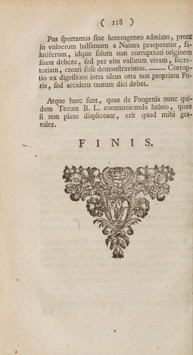 Pus fpectamus fine heterogeneo admixto, prout in vulnerum balfamum a Natura praeparatur, fa- lutiferum, idque folurn non corruptioni originem fuam debere, fed per vim vaforum vivam, lecre- toriam, creari fufe demonftravimus-Corrup¬ tio ex digeftione intra ulcus orta non proprium Pu¬ ris , fed accidens tantum dici debet. I . y-. Atque haec funt, quae de Puogenia nunc qui¬ dem Tecum B. L. communicanda habeo , quae fi non plane displiceant, erit quod mihi gra- tuler. FINIS. l /