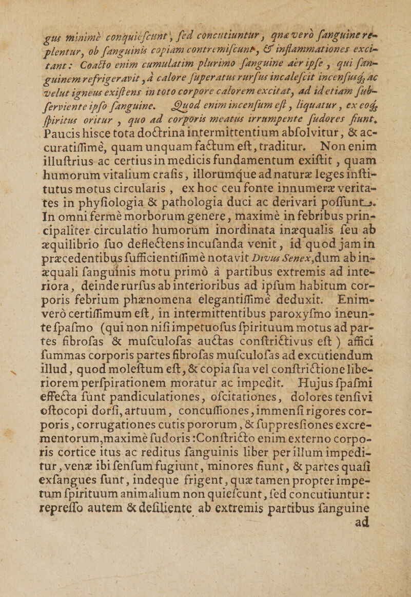 gus mlnme contyuUfcunt ■ fed concutiuntur, qnavero [anguine re- flentury ob [anguinis copiam contremifiuntk, Cf inflammationes exci- tant: Coalio enim cumulatim plurimo [anguine aeripfi , qui [an¬ guine m refrigeravit y d calore [uperatus rur[us incale/cit incen[usg3 ac velut igneus exiftens in toto corpore calorem excitaty ad id etiam [ub- [erviente ip[o [anguine, fligo d enim incenjum eft , liquatur, ex eocfl fi ir itus oritur , quo ad corporis meatus irrumpente [udores fiunt. Paucis hisce tota doftrina intermittentium abfolvitur, &amp; ac- curatifiime, quam unquam faftum eft, traditur. Non enim illuftrius ac certius in medicis fundamentum exiftit, quam humorum vitalium crafis , illorumque ad naturae leges infti- tutus motus circularis , ex hoc ceu fonte innumerae verita¬ tes in phyfiologia &amp; pathologia duci ac derivari poliunto* In omni ferme morborum genere, maxime in febribus prin¬ cipaliter circulatio humorum inordinata in^qualis feu ab aequilibrio fuo defleftens incufanda venit , id quod jam in praecedentibus fufficientillime notavit Divus Senex ,dL\im ab in- ^quali fangulnis motu primo a partibus extremis ad inte¬ riora/ deinde rurfus ab interioribus ad ipfum habitum cor¬ poris febrium phaenomena elegantifiime deduxit. Enim- vero certiflimum eft, in intermittentibus paroxyfmo ineun- te fpafmo (qui non nifi impetuofus fpirituum motus ad par¬ tes fibrofas &amp; mufculofas auftas conftri&amp;ivus eft ) affici fummas corporis partes fibrofas mufculofas ad excutiendum illud, quodmoleftum eft, &amp; copiafuavei conftrifiionelibe¬ riorem perfpirationem moratur ac impedit. Hujus fpafmi efFe&amp;a funt pandiculationes, ofeitationes, dolores tenfivi ©ftocopi dorft, artuum, concufiiones, immenfi rigores cor¬ poris , corrugationes cutis pororum, &amp; fuppresfiones excre¬ mentorum,maxime fudoris :Conftri£ro enim externo corpo¬ ris cortice itus ac reditus fanguinis liber per illum impedi¬ tur, venas ibifenfum fugiunt, minores fiunt, &amp; partes quali exfangues funt, indeque frigent, quas tamen propter impe¬ tum fpirituum animalium non quiefeunt, fed concutiuntur: repreflb autem &amp; delUiente ab extremis partibus fanguine ad