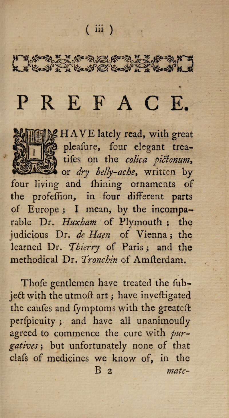 PREFACE HAVE lately read, with great pleafure, four elegant trea¬ ties on the colic a pidlonum, or dry belly-ache, written by four living and fhining ornaments of the profeffion, in four different parts of Europe ; I mean, by the incompa¬ rable Dr. Huxham of Plymouth ; the judicious Dr. de Haen of Vienna; the learned Dr. Thierry of Paris; and the methodical Dr. Tronchin of Amfterdam. Thofe gentlemen have treated the fub- jedt with the utmoft art ; have inveftigated the caufes and fymptoms with the greatefl perfpicuity ; and have all unanimoufly agreed to commence the cure with pur¬ gatives \ but unfortunately none of that clafs of medicines we know of, in the B 2 mate-