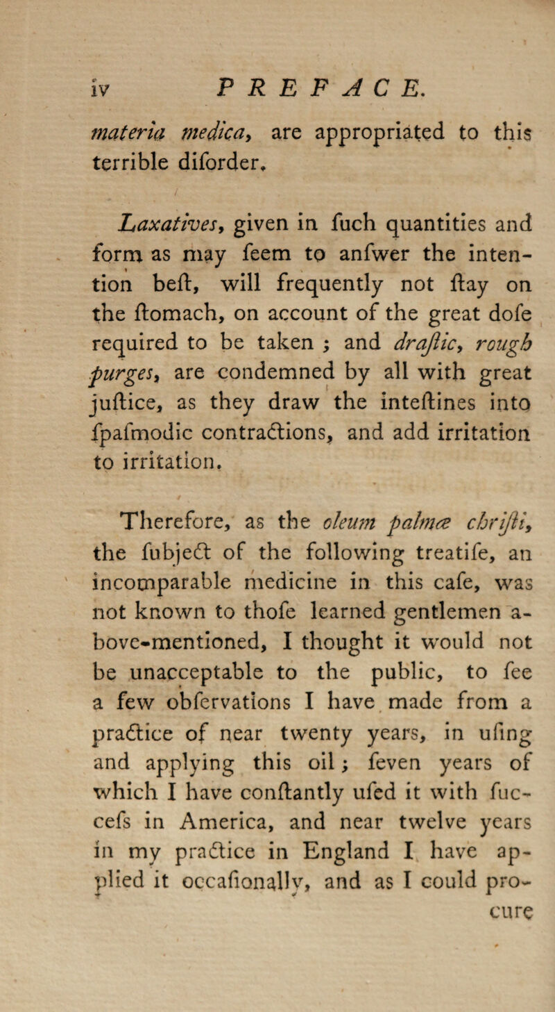 materia medica> are appropriated to this terrible diforder. Laxatives, given in fuch quantities and form as may feem to anfwer the inten¬ tion bed:, will frequently not flay on the itomach, on account of the great dofe required to be taken ; and drajlic> rough purges, are condemned by all with great juftice, as they draw the inteftines into fpafmodic contractions, and add irritation to irritation. Therefore, as the oleum palm re chrijii, the fubjeCt of the following treatife, an incomparable medicine in this cafe, was not known to thofe learned gentlemen a- bove-mentioned, I thought it would not be unacceptable to the public, to fee a few obfervations I have made from a practice of near twenty years, in ufing and applying this oil; feven years of which I have conftantly ufed it with fuc- cefs in America, and near twelve years in my practice in England I have ap¬ plied it occafionally, and as I could pro¬ cure