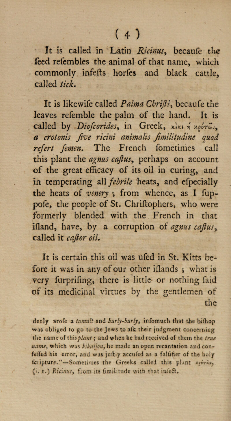 It is called in ' Latin Ricinus, becaufe the feed refembles the animal of that name, which commonly infefts horfes and black cattle, called tick. It is like wife called Palma Chrifti, becaufe the leaves refemble the palm of the hand. It is called by Diofcorides, in Greek, xixt * kpotZj, a crotonis five ricini animalis fimilitudine quod refert femen. The French fometimes call this plant the agnus c aft us, perhaps on account of the great efficacy of its oil in curing, and in temperating all febrile heats, and efpecially the heats of venery \ from whence, as I fup- pofe, the people of St. Chriflophers, who were formerly blended with the French in that ifland, have, by a corruption of agnus caftus, called it caftor oil. It is certain this oil was ufed in St. Kitts be¬ fore it was in any of our other iflands ; what is very furprifing, there is little or nothing faid of its medicinal virtues by the gentlemen of the denly arofe a tumult and hurly-burly, infomuch that the bifhop was obliged to go to the Jews to afk their judgment concerning the name of this plant; and when he had received of them the true name% which was kikaijon, he made an open recantation and con- felled his error, and was juft.y accufed as a faliifier of the holy fciipture.”—Sometimes the Greeles called this plant xfrriis (i. e.) Ricirnuy from its fimilitude with that infect.