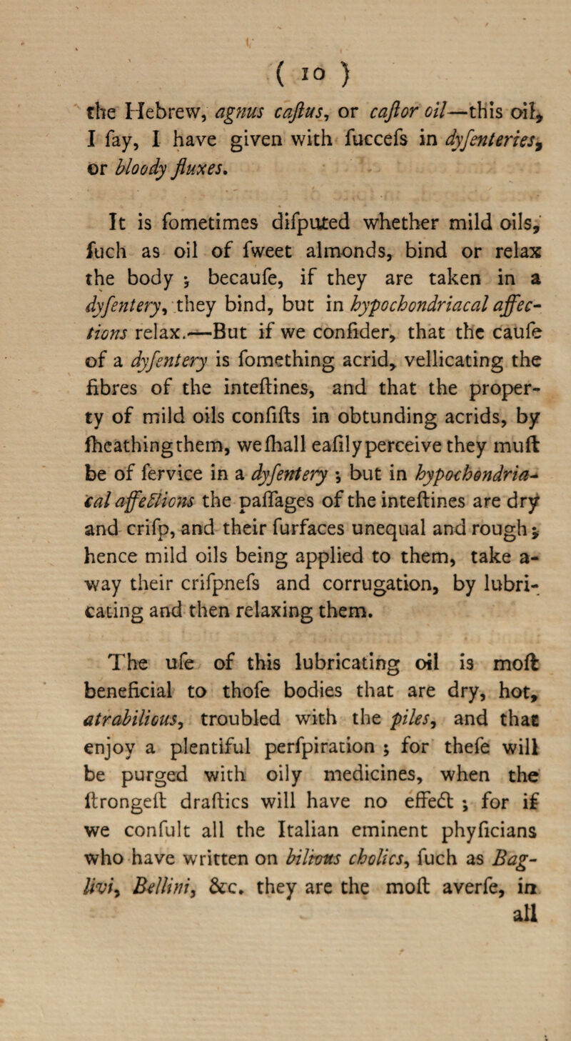 v ( 10 ) the Hebrew, agnus caftus, or caftor oil—this oil, I fay, I have given with fuccefs in dyfenteries, or bloody fluxes. It is fometimes difputed whether mild oils, fuch as oil of fweet almonds, bind or relax the body •, becaufe, if they are taken in a dyfentery, they bind, but in hypochondriacal affec- lions relax.—But if we confider, that the caufe of a dyfentery is fomething acrid, vellicating the fibres of the inteftines, and that the proper¬ ty of mild oils confifts in obtunding acrids, by lhcathingthem, wefhall ealilyperceive they muft be of fervice in a dyfentery ♦, but in hypochondria- tal affedlicns the paflages of the inteftines are dry and crifp, and their furfaces unequal and rough* hence mild oils being applied to them, take a- way their crifpnefs and corrugation, by lubri¬ cating and then relaxing them. The ufe of this lubricating oil is mod beneficial to thofe bodies that are dry, hot, atrabilious, troubled with the piles, and that enjoy a plentiful perfpiration ; for thefe will be purged with oily medicines, when the ftrongeft draftics will have no effedt ; for if we confult all the Italian eminent phyficians who have written on biIrons cholics, fuch as Bag- Ikn, Bellini, &c* they are the moft averfe, in all