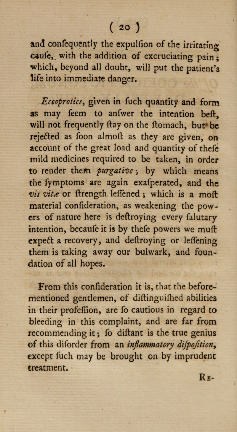 ( 2° ) and confequently the expulfion of the irritating eaufe,v with the addition of excruciating pain ; which, beyond all doubt, will put the patient’s life into immediate danger. Eceoprotics, given in fuch quantity and form as may feem to anfwer the intention beft, will not frequently flay on the ftomach, bur be rejedted as foon almoft as they are given, on account of the great load and quantity of thefe mild medicines required to be taken, in order to render them purgative; by which means the fymptoms are again exafperated, and the vis vit* or ftrength leftened ; which is a moft material confideration, as weakening the pow¬ ers of nature here is deftroying every falutary intention, becaufe it is by thefe powers we mud expedt a recovery, and deftroying or leflening them is taking away our bulwark, and foun¬ dation of all hopes. From this confideration it is, that the before- mentioned gentlemen, of diftinguifhed abilities in their profefiion, are fo cautious in regard to bleeding in this complaint, and are far from recommending it; fo diftant is the true genius of this diforder from an inflammatory dijpofitiony except fuch may be brought on by imprudent treatment. Re-