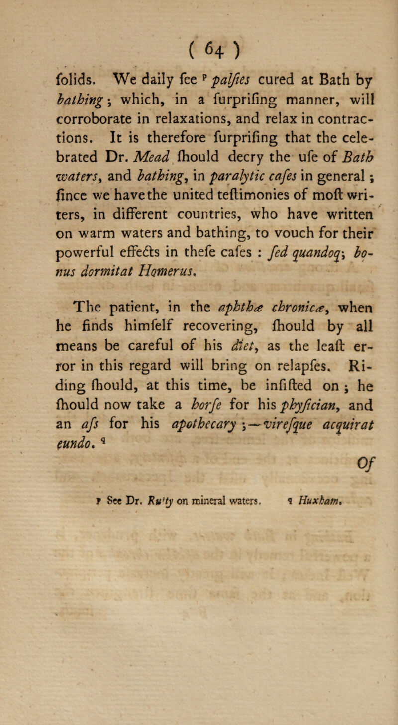 folids. We daily fee p palftes cured at Bath by bathings which, in a furprifing manner, will corroborate in relaxations, and relax in contrac¬ tions. It is therefore furprifing that the cele¬ brated Dr. Mead fhould decry the ufe of Bath waters, and bathings in paralytic cafes in general; fince we have the united teftimonies of mod wri¬ ters, in different countries, who have written on warm waters and bathing, to vouch for their powerful effects in thefe cafes : fed quandoqy bo¬ nus dormitat Homerus, The patient, in the aphtha chronica, when he finds himfelf recovering, fhould by all means be careful of his diet, as the lead er¬ ror in this regard will bring on relapfes. Ri¬ ding fhould, at this time, be infided on ; he fhould now take a horfe for his phyftcian, and an afs for his apothecary • — virefque acquirat eundo. q Of f See Dr. Ru’ty on mineral waters. 9 Huxham.