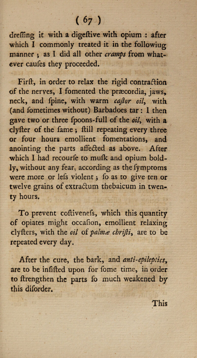 drafting it with a digeftive with opium : after which I commonly treated it in the followiug manner ; as I did all other cramp from what¬ ever caufes they proceeded. Firft, in order to relax the rigid contraflion of the nerves, I fomented the praecordia, jaws, neck, and fpine, with warm cajior oil, with (and fometimes without) Barbadoes tar : 1 then gave two or three fpoons-full of the oil, with a clyfter of the fame ; ftill repeating every three or four hours emollient fomentations, and anointing the parts afFe&ed as above. After which I had recourfe to mulk and opium bold¬ ly, without any fear, according as the fymptoms were more or lefs violent; fo as to give ten or twelve grains of extradhim thebaicum in twen¬ ty hours. To prevent coftivenefs, which this quantity of opiates might occafion, emollient relaxing clyfters, with the oil of palm<z chrijli, are to be repeated every day. After the cure, the bark, and anti-epileptics, are to be infilled upon for fome time, in order to flrengthen the parts fo much weakened by this diforder. This